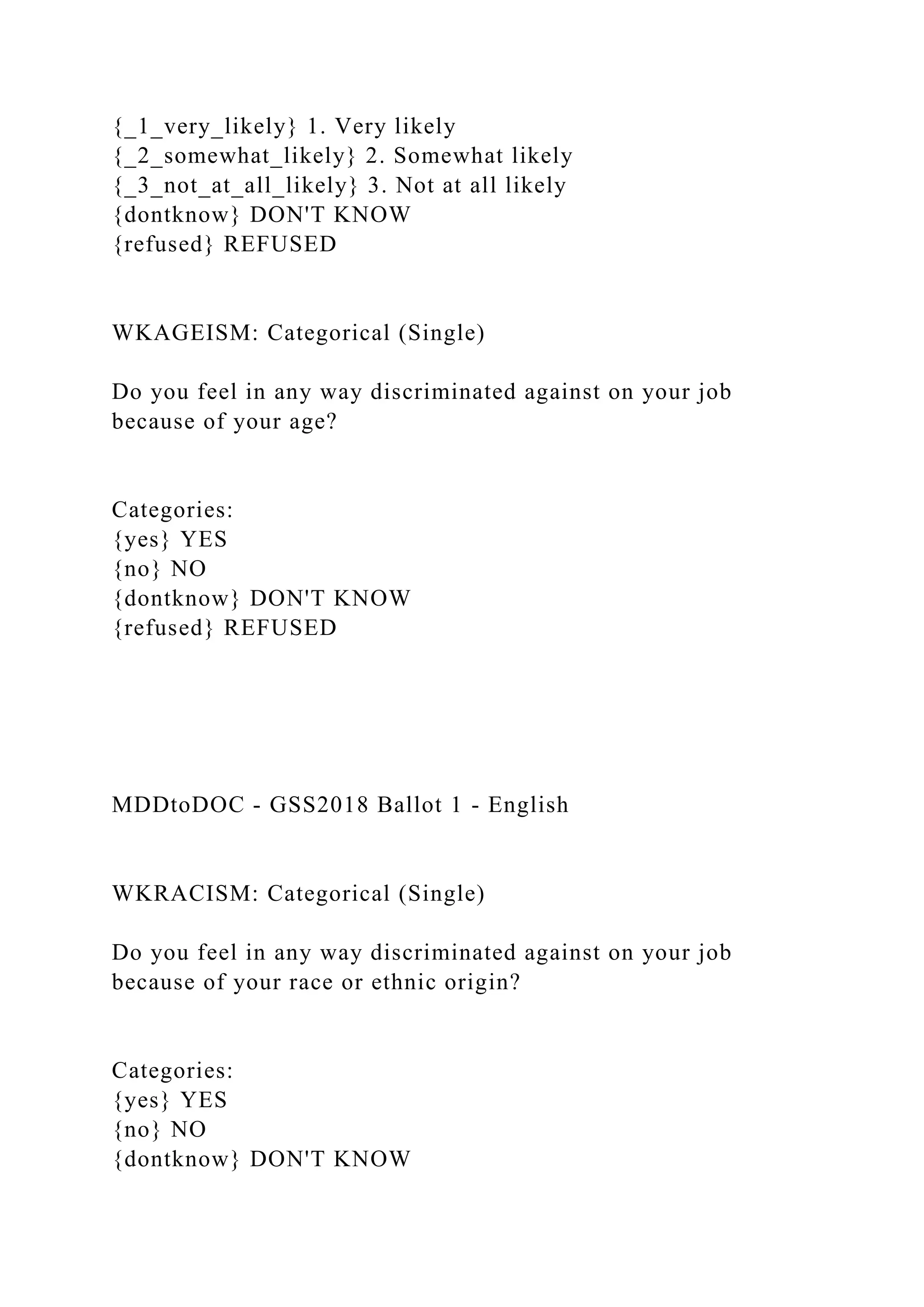 {_1_very_likely} 1. Very likely
{_2_somewhat_likely} 2. Somewhat likely
{_3_not_at_all_likely} 3. Not at all likely
{dontknow} DON'T KNOW
{refused} REFUSED
WKAGEISM: Categorical (Single)
Do you feel in any way discriminated against on your job
because of your age?
Categories:
{yes} YES
{no} NO
{dontknow} DON'T KNOW
{refused} REFUSED
MDDtoDOC - GSS2018 Ballot 1 - English
WKRACISM: Categorical (Single)
Do you feel in any way discriminated against on your job
because of your race or ethnic origin?
Categories:
{yes} YES
{no} NO
{dontknow} DON'T KNOW
 