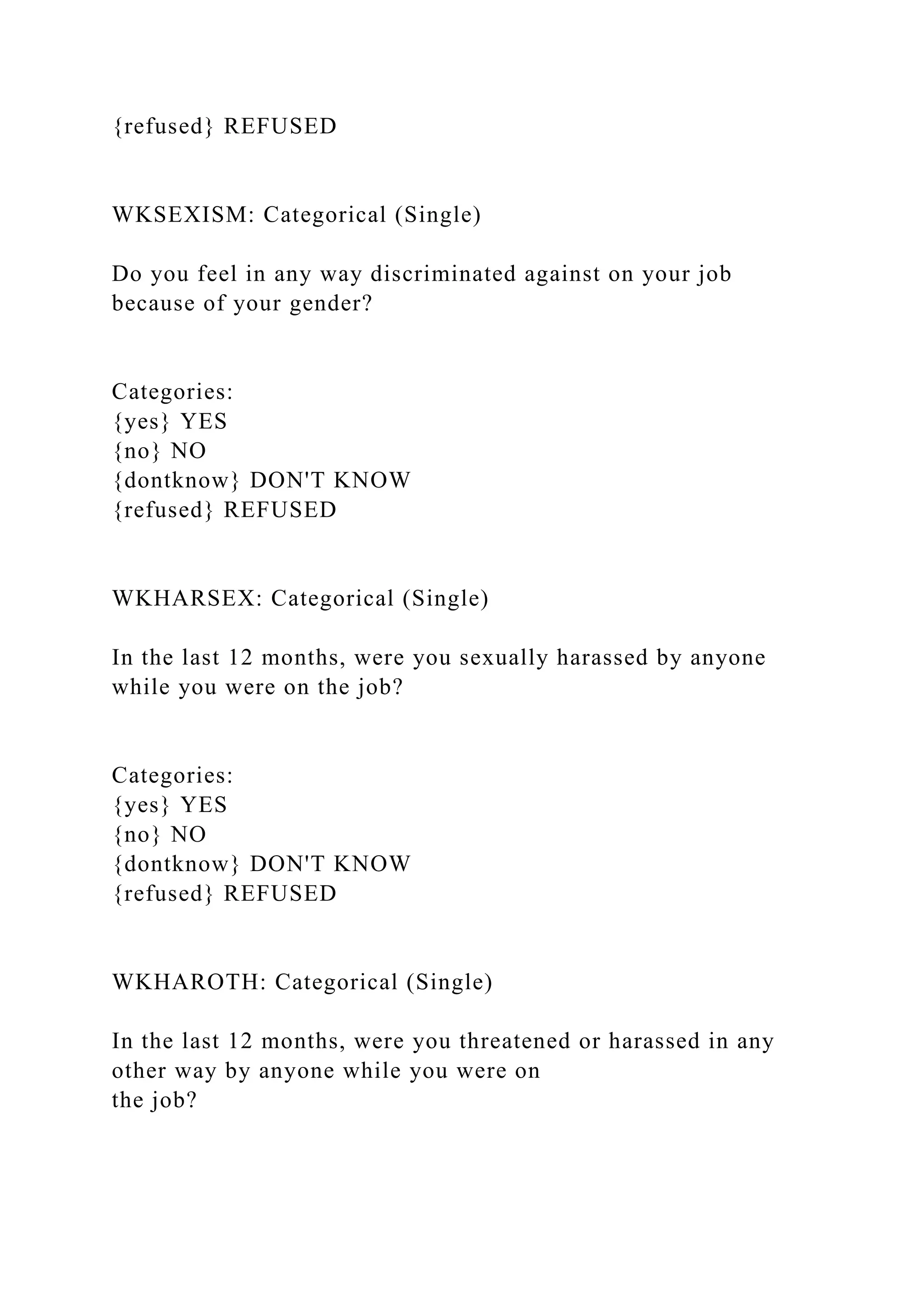 {refused} REFUSED
WKSEXISM: Categorical (Single)
Do you feel in any way discriminated against on your job
because of your gender?
Categories:
{yes} YES
{no} NO
{dontknow} DON'T KNOW
{refused} REFUSED
WKHARSEX: Categorical (Single)
In the last 12 months, were you sexually harassed by anyone
while you were on the job?
Categories:
{yes} YES
{no} NO
{dontknow} DON'T KNOW
{refused} REFUSED
WKHAROTH: Categorical (Single)
In the last 12 months, were you threatened or harassed in any
other way by anyone while you were on
the job?
 