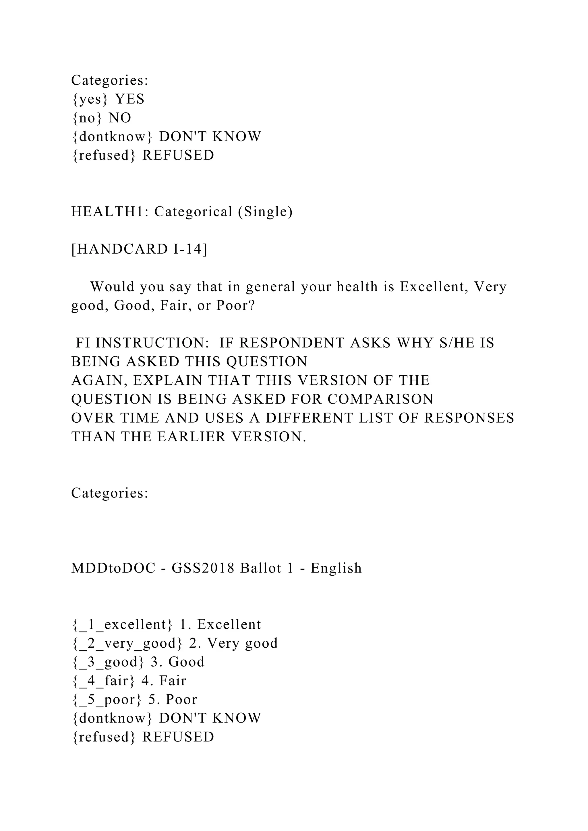Categories:
{yes} YES
{no} NO
{dontknow} DON'T KNOW
{refused} REFUSED
HEALTH1: Categorical (Single)
[HANDCARD I-14]
Would you say that in general your health is Excellent, Very
good, Good, Fair, or Poor?
FI INSTRUCTION: IF RESPONDENT ASKS WHY S/HE IS
BEING ASKED THIS QUESTION
AGAIN, EXPLAIN THAT THIS VERSION OF THE
QUESTION IS BEING ASKED FOR COMPARISON
OVER TIME AND USES A DIFFERENT LIST OF RESPONSES
THAN THE EARLIER VERSION.
Categories:
MDDtoDOC - GSS2018 Ballot 1 - English
{_1_excellent} 1. Excellent
{_2_very_good} 2. Very good
{_3_good} 3. Good
{_4_fair} 4. Fair
{_5_poor} 5. Poor
{dontknow} DON'T KNOW
{refused} REFUSED
 