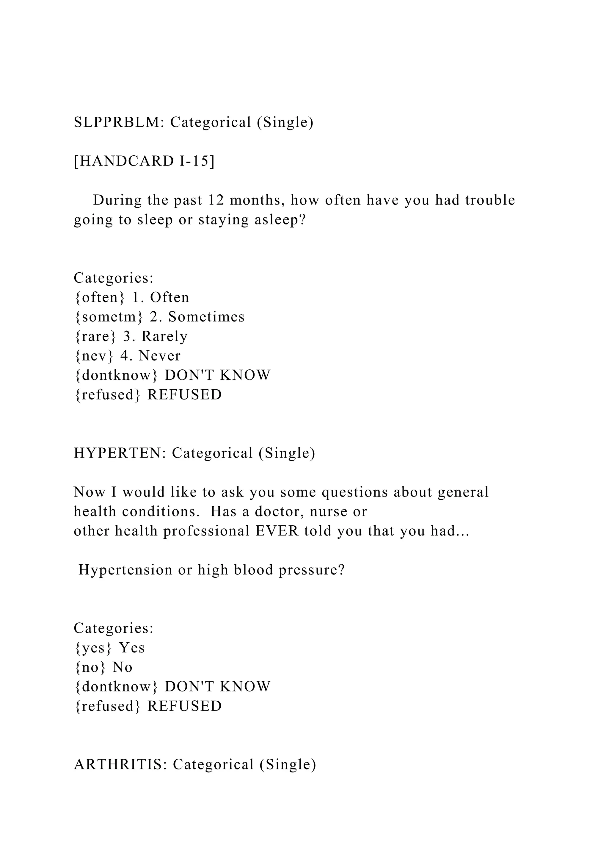 SLPPRBLM: Categorical (Single)
[HANDCARD I-15]
During the past 12 months, how often have you had trouble
going to sleep or staying asleep?
Categories:
{often} 1. Often
{sometm} 2. Sometimes
{rare} 3. Rarely
{nev} 4. Never
{dontknow} DON'T KNOW
{refused} REFUSED
HYPERTEN: Categorical (Single)
Now I would like to ask you some questions about general
health conditions. Has a doctor, nurse or
other health professional EVER told you that you had...
Hypertension or high blood pressure?
Categories:
{yes} Yes
{no} No
{dontknow} DON'T KNOW
{refused} REFUSED
ARTHRITIS: Categorical (Single)
 