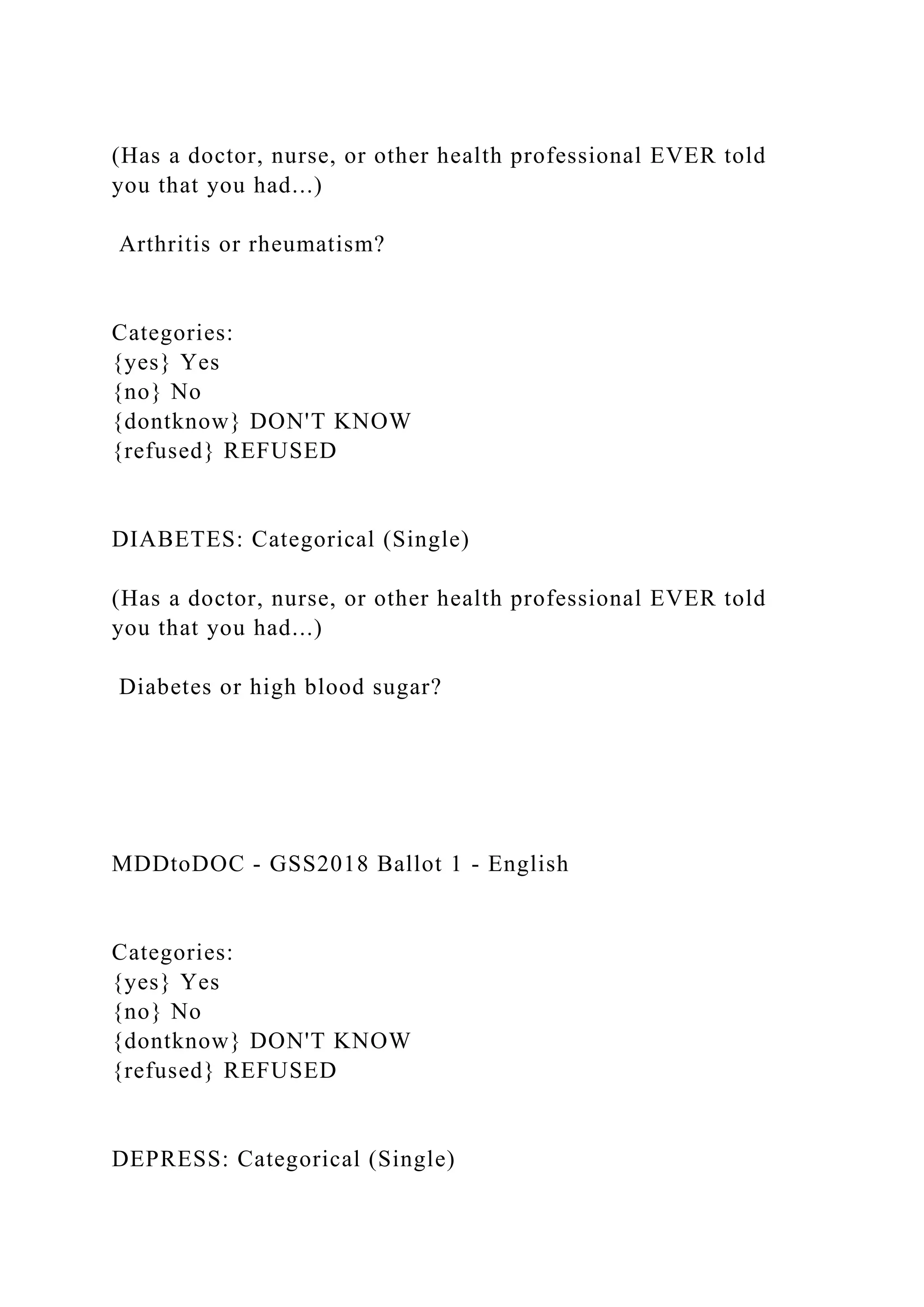 (Has a doctor, nurse, or other health professional EVER told
you that you had...)
Arthritis or rheumatism?
Categories:
{yes} Yes
{no} No
{dontknow} DON'T KNOW
{refused} REFUSED
DIABETES: Categorical (Single)
(Has a doctor, nurse, or other health professional EVER told
you that you had...)
Diabetes or high blood sugar?
MDDtoDOC - GSS2018 Ballot 1 - English
Categories:
{yes} Yes
{no} No
{dontknow} DON'T KNOW
{refused} REFUSED
DEPRESS: Categorical (Single)
 