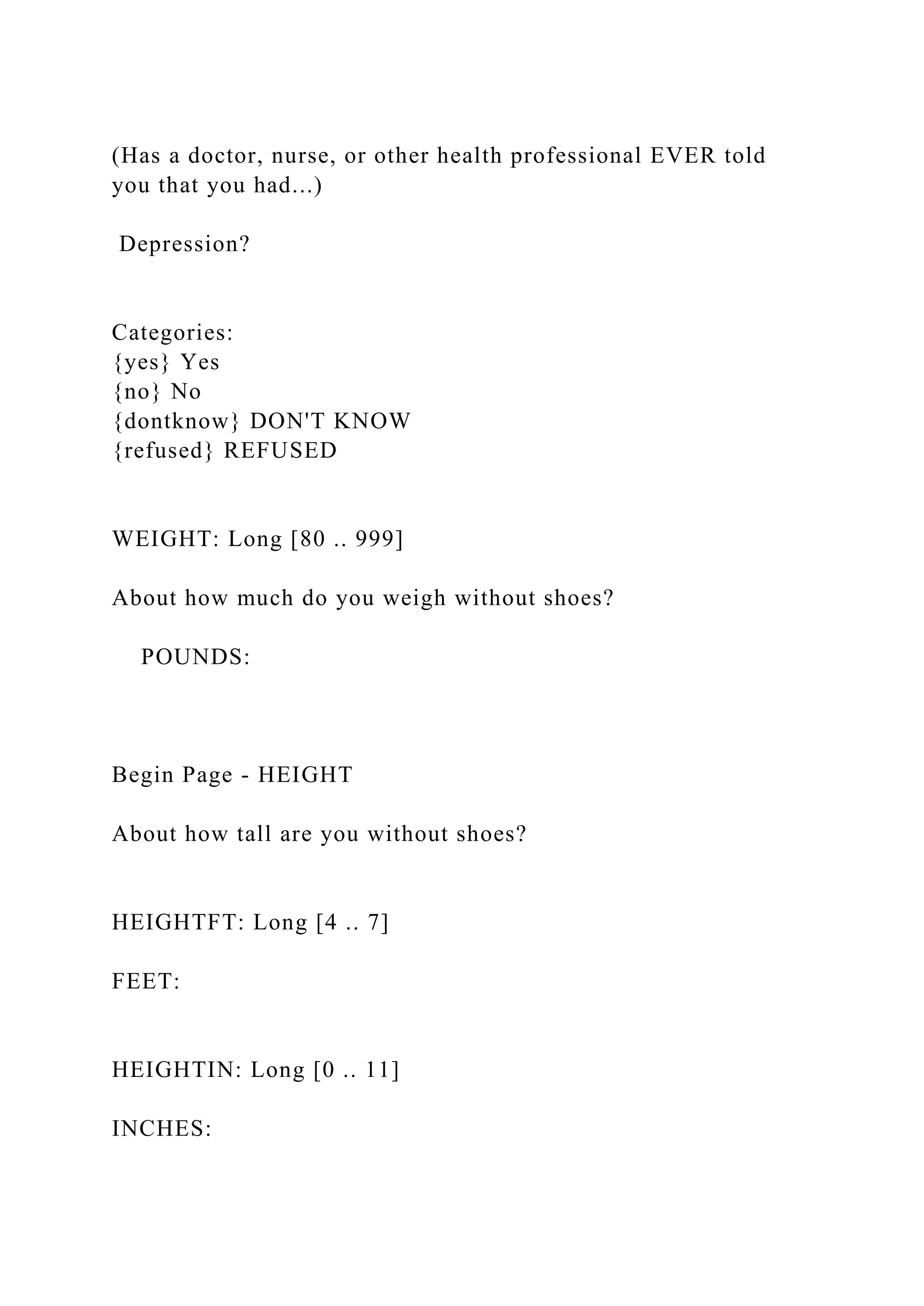 (Has a doctor, nurse, or other health professional EVER told
you that you had...)
Depression?
Categories:
{yes} Yes
{no} No
{dontknow} DON'T KNOW
{refused} REFUSED
WEIGHT: Long [80 .. 999]
About how much do you weigh without shoes?
POUNDS:
Begin Page - HEIGHT
About how tall are you without shoes?
HEIGHTFT: Long [4 .. 7]
FEET:
HEIGHTIN: Long [0 .. 11]
INCHES:
 