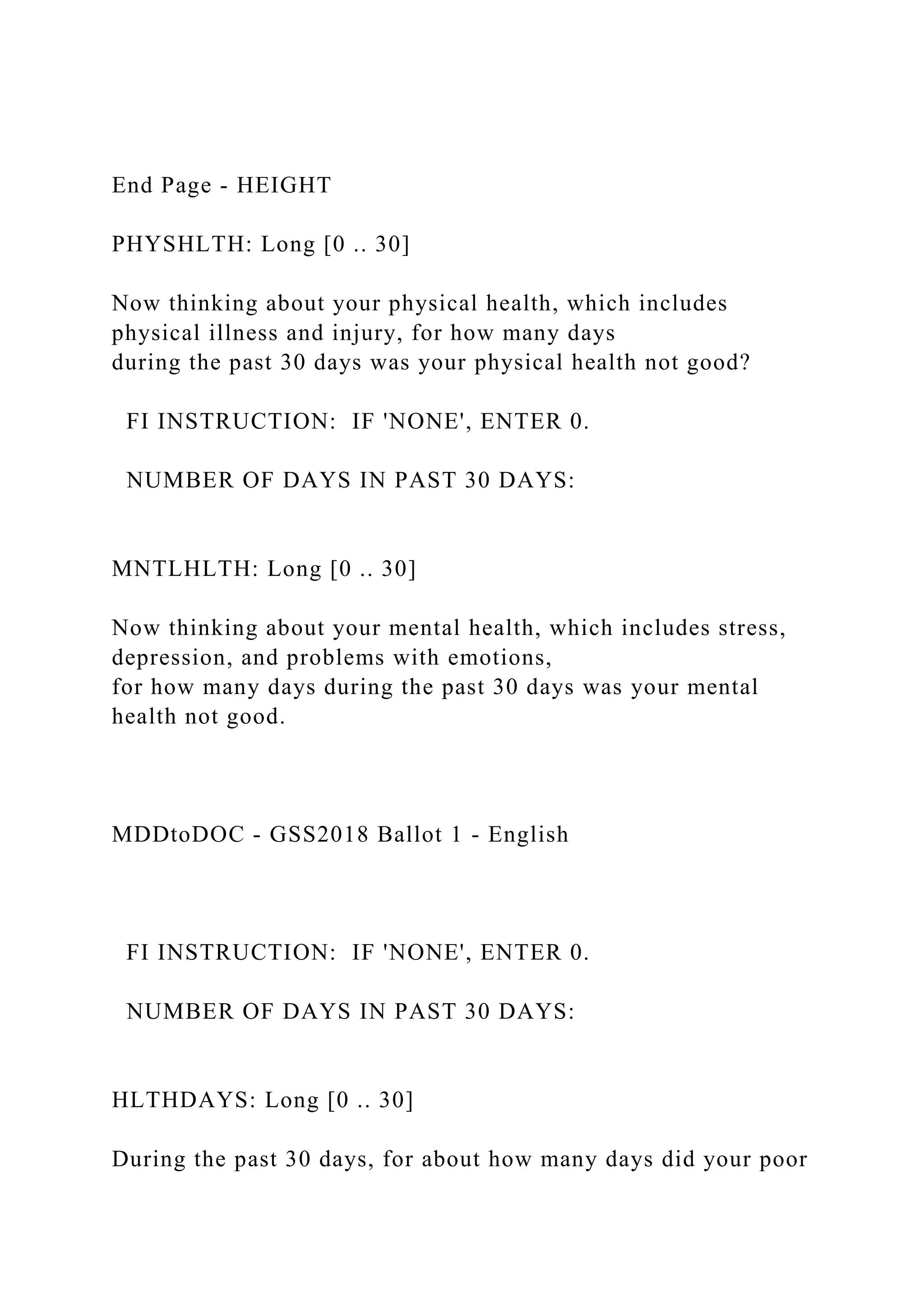 End Page - HEIGHT
PHYSHLTH: Long [0 .. 30]
Now thinking about your physical health, which includes
physical illness and injury, for how many days
during the past 30 days was your physical health not good?
FI INSTRUCTION: IF 'NONE', ENTER 0.
NUMBER OF DAYS IN PAST 30 DAYS:
MNTLHLTH: Long [0 .. 30]
Now thinking about your mental health, which includes stress,
depression, and problems with emotions,
for how many days during the past 30 days was your mental
health not good.
MDDtoDOC - GSS2018 Ballot 1 - English
FI INSTRUCTION: IF 'NONE', ENTER 0.
NUMBER OF DAYS IN PAST 30 DAYS:
HLTHDAYS: Long [0 .. 30]
During the past 30 days, for about how many days did your poor
 