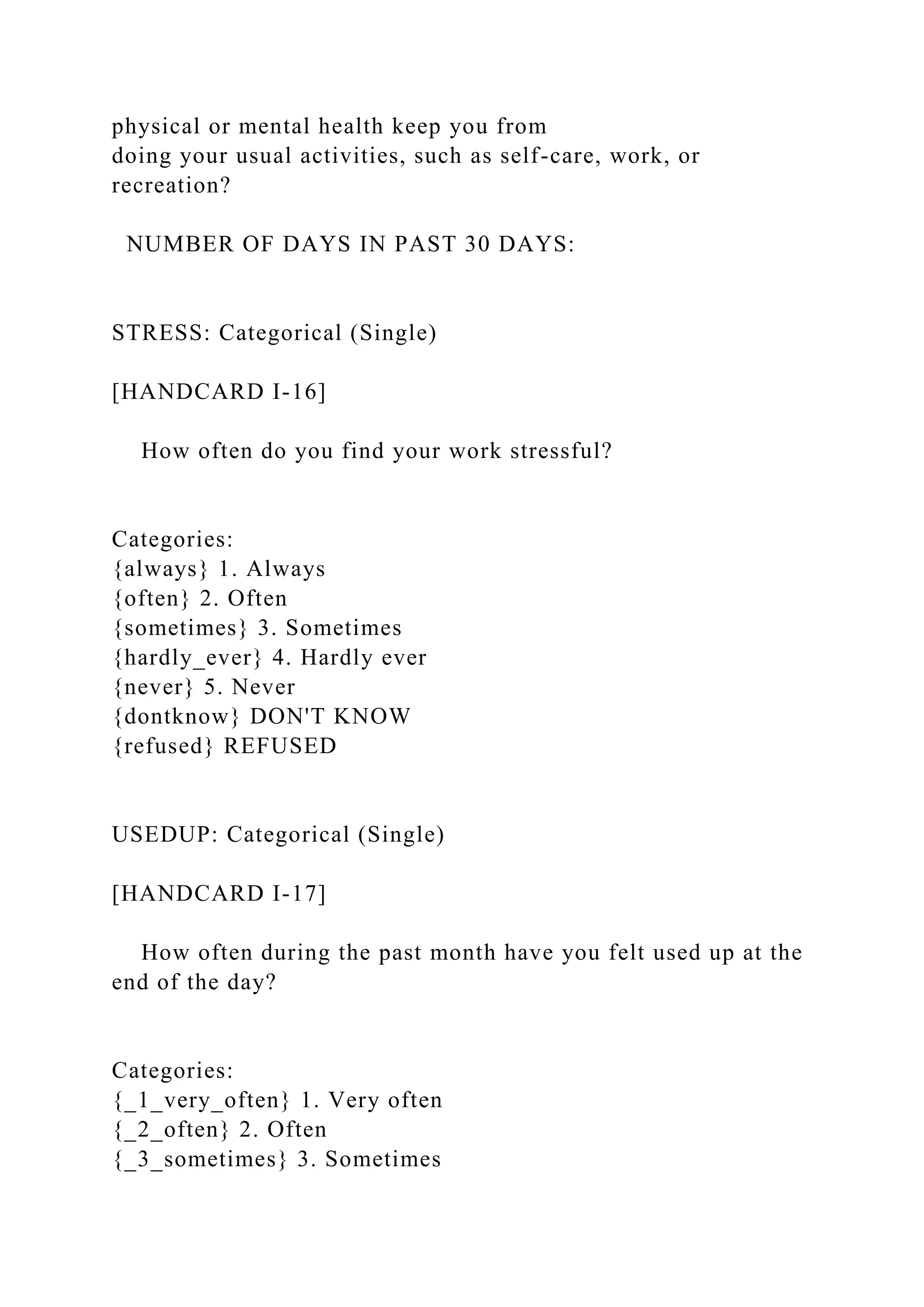 physical or mental health keep you from
doing your usual activities, such as self-care, work, or
recreation?
NUMBER OF DAYS IN PAST 30 DAYS:
STRESS: Categorical (Single)
[HANDCARD I-16]
How often do you find your work stressful?
Categories:
{always} 1. Always
{often} 2. Often
{sometimes} 3. Sometimes
{hardly_ever} 4. Hardly ever
{never} 5. Never
{dontknow} DON'T KNOW
{refused} REFUSED
USEDUP: Categorical (Single)
[HANDCARD I-17]
How often during the past month have you felt used up at the
end of the day?
Categories:
{_1_very_often} 1. Very often
{_2_often} 2. Often
{_3_sometimes} 3. Sometimes
 