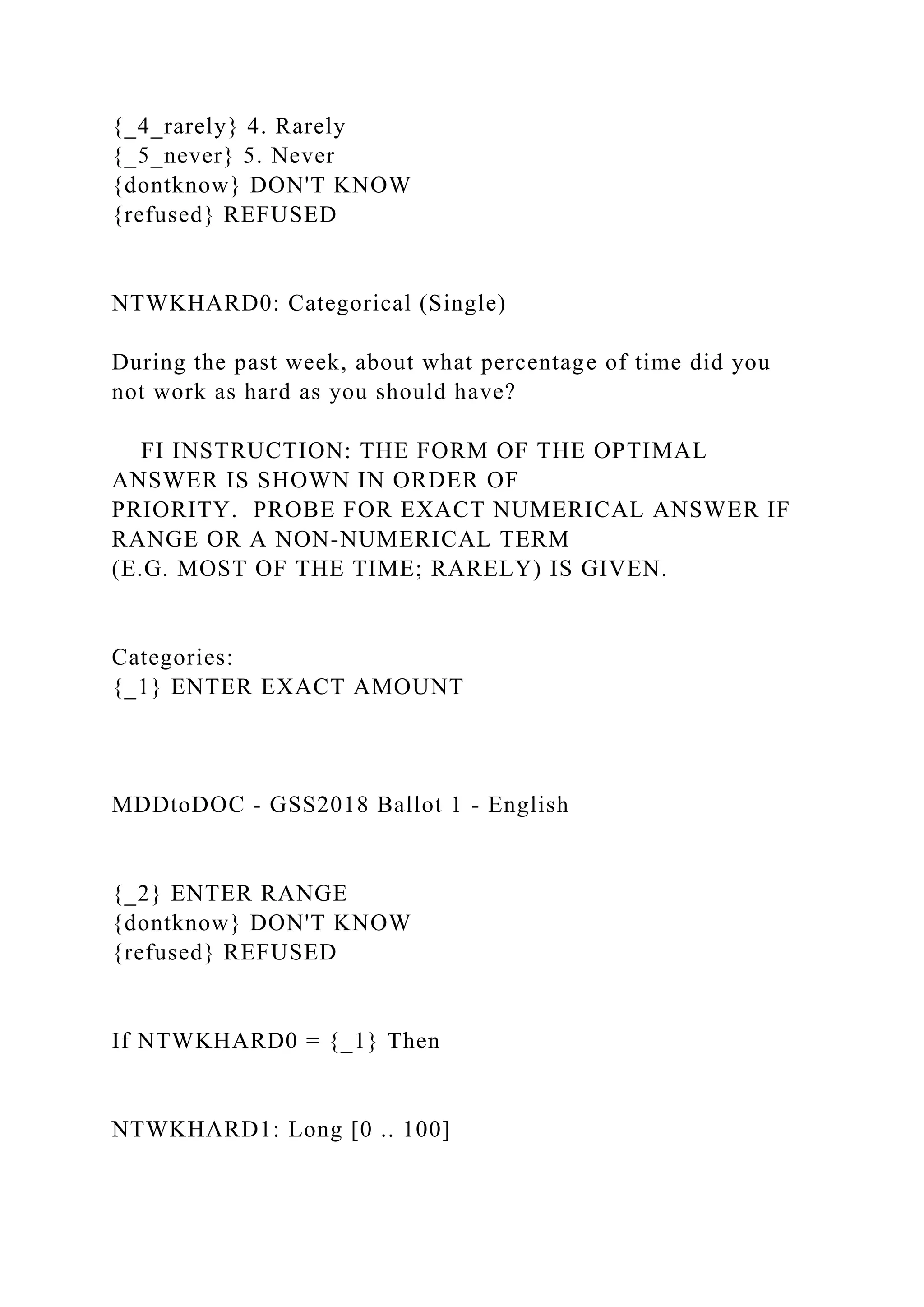 {_4_rarely} 4. Rarely
{_5_never} 5. Never
{dontknow} DON'T KNOW
{refused} REFUSED
NTWKHARD0: Categorical (Single)
During the past week, about what percentage of time did you
not work as hard as you should have?
FI INSTRUCTION: THE FORM OF THE OPTIMAL
ANSWER IS SHOWN IN ORDER OF
PRIORITY. PROBE FOR EXACT NUMERICAL ANSWER IF
RANGE OR A NON-NUMERICAL TERM
(E.G. MOST OF THE TIME; RARELY) IS GIVEN.
Categories:
{_1} ENTER EXACT AMOUNT
MDDtoDOC - GSS2018 Ballot 1 - English
{_2} ENTER RANGE
{dontknow} DON'T KNOW
{refused} REFUSED
If NTWKHARD0 = {_1} Then
NTWKHARD1: Long [0 .. 100]
 