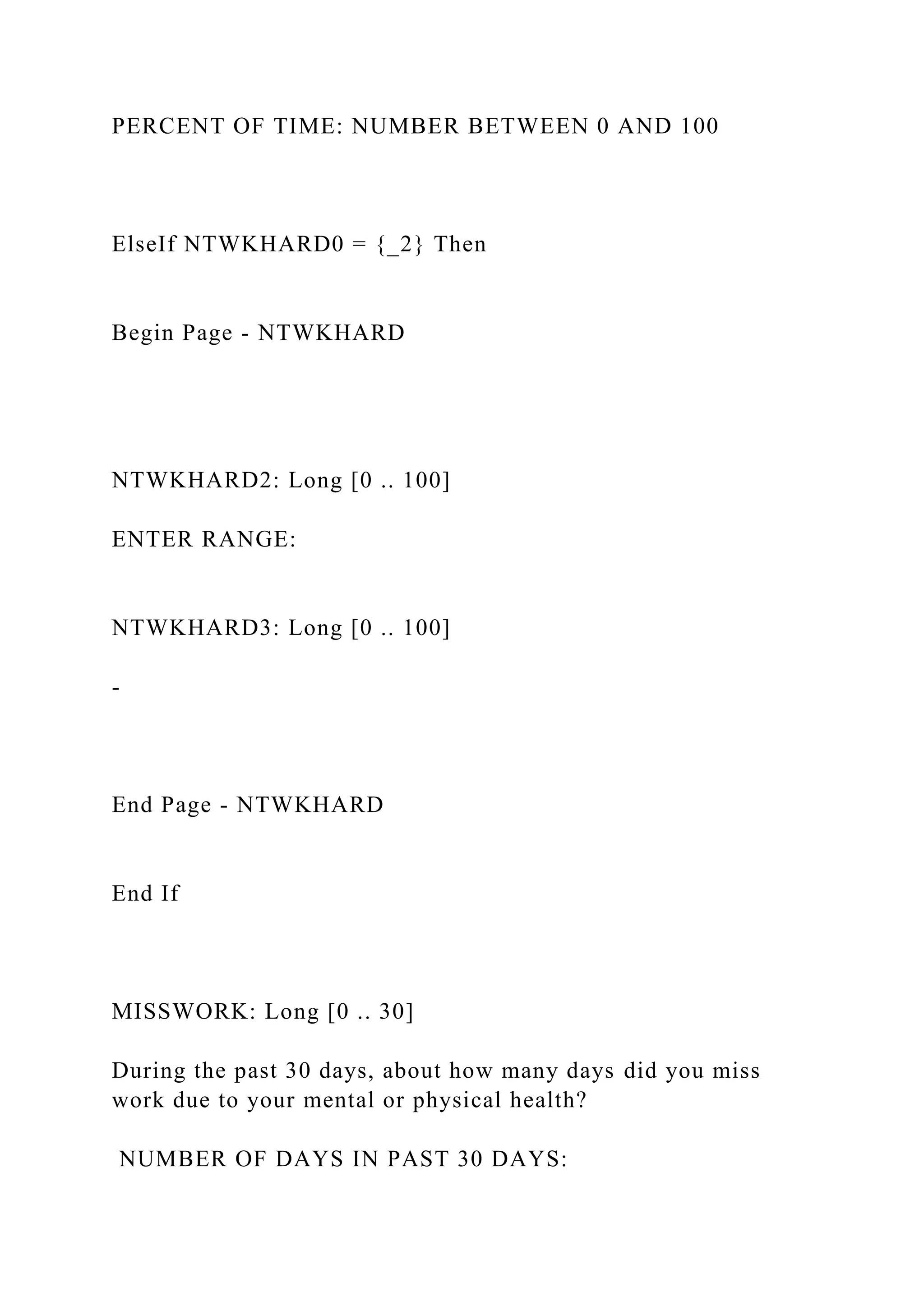 PERCENT OF TIME: NUMBER BETWEEN 0 AND 100
ElseIf NTWKHARD0 = {_2} Then
Begin Page - NTWKHARD
NTWKHARD2: Long [0 .. 100]
ENTER RANGE:
NTWKHARD3: Long [0 .. 100]
-
End Page - NTWKHARD
End If
MISSWORK: Long [0 .. 30]
During the past 30 days, about how many days did you miss
work due to your mental or physical health?
NUMBER OF DAYS IN PAST 30 DAYS:
 