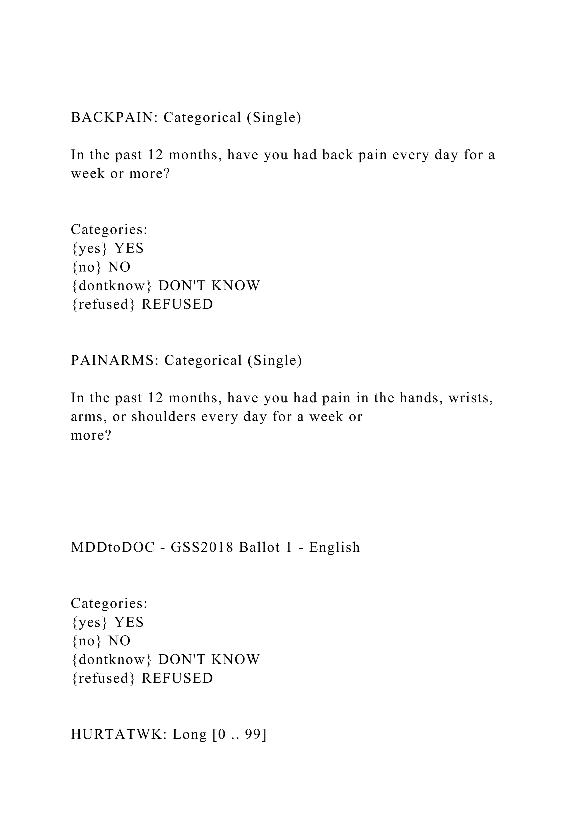 BACKPAIN: Categorical (Single)
In the past 12 months, have you had back pain every day for a
week or more?
Categories:
{yes} YES
{no} NO
{dontknow} DON'T KNOW
{refused} REFUSED
PAINARMS: Categorical (Single)
In the past 12 months, have you had pain in the hands, wrists,
arms, or shoulders every day for a week or
more?
MDDtoDOC - GSS2018 Ballot 1 - English
Categories:
{yes} YES
{no} NO
{dontknow} DON'T KNOW
{refused} REFUSED
HURTATWK: Long [0 .. 99]
 