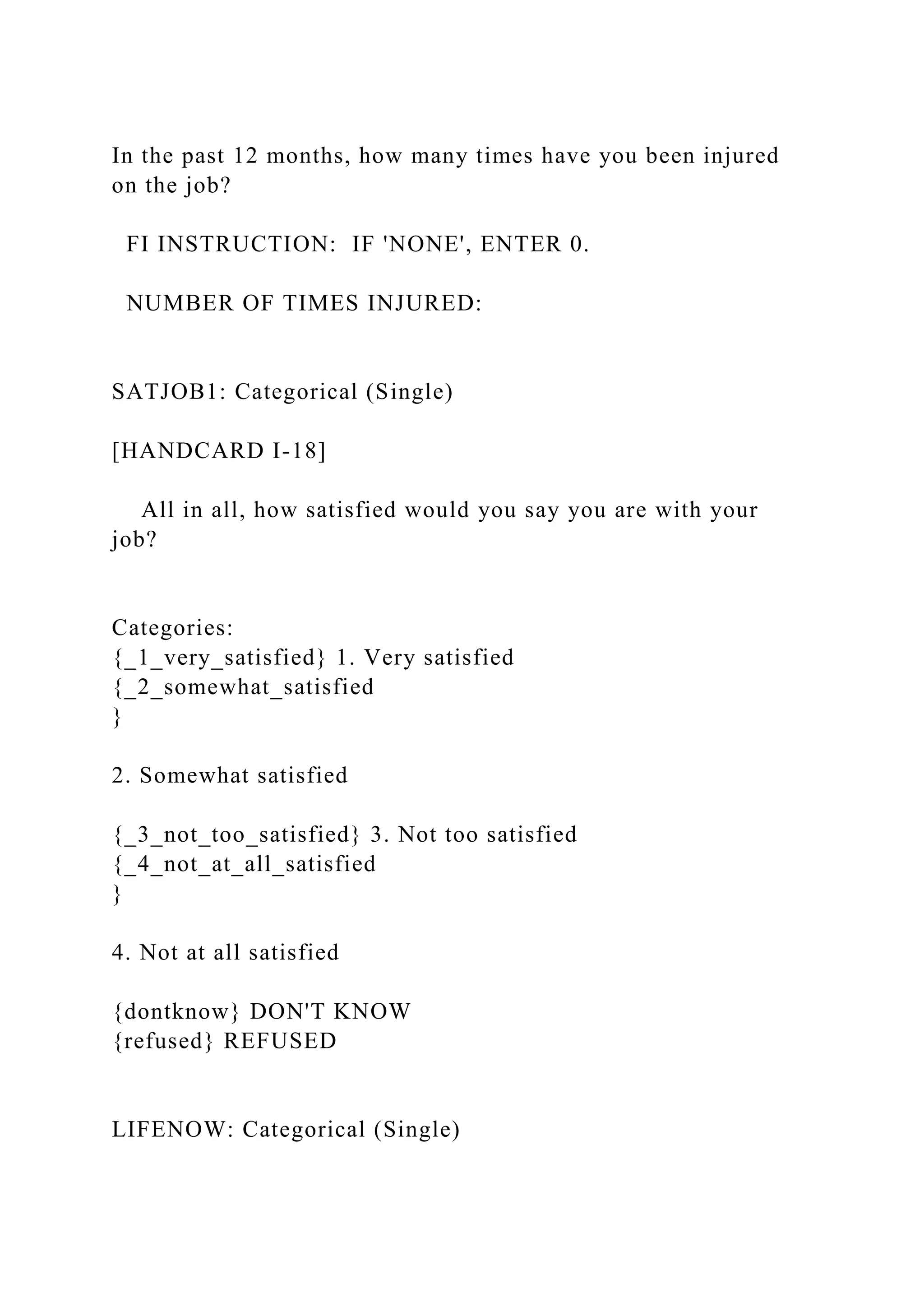 In the past 12 months, how many times have you been injured
on the job?
FI INSTRUCTION: IF 'NONE', ENTER 0.
NUMBER OF TIMES INJURED:
SATJOB1: Categorical (Single)
[HANDCARD I-18]
All in all, how satisfied would you say you are with your
job?
Categories:
{_1_very_satisfied} 1. Very satisfied
{_2_somewhat_satisfied
}
2. Somewhat satisfied
{_3_not_too_satisfied} 3. Not too satisfied
{_4_not_at_all_satisfied
}
4. Not at all satisfied
{dontknow} DON'T KNOW
{refused} REFUSED
LIFENOW: Categorical (Single)
 