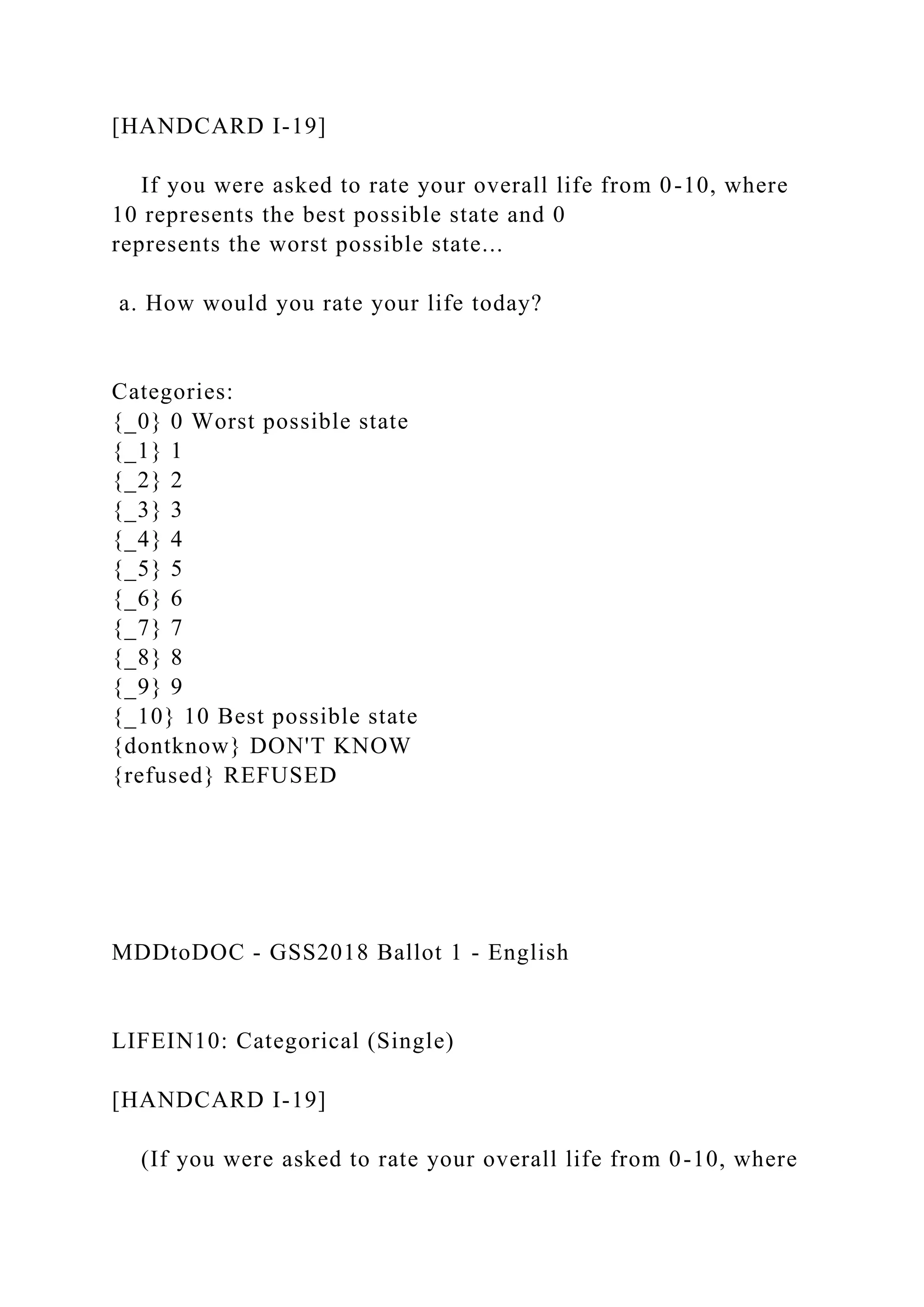[HANDCARD I-19]
If you were asked to rate your overall life from 0-10, where
10 represents the best possible state and 0
represents the worst possible state...
a. How would you rate your life today?
Categories:
{_0} 0 Worst possible state
{_1} 1
{_2} 2
{_3} 3
{_4} 4
{_5} 5
{_6} 6
{_7} 7
{_8} 8
{_9} 9
{_10} 10 Best possible state
{dontknow} DON'T KNOW
{refused} REFUSED
MDDtoDOC - GSS2018 Ballot 1 - English
LIFEIN10: Categorical (Single)
[HANDCARD I-19]
(If you were asked to rate your overall life from 0-10, where
 