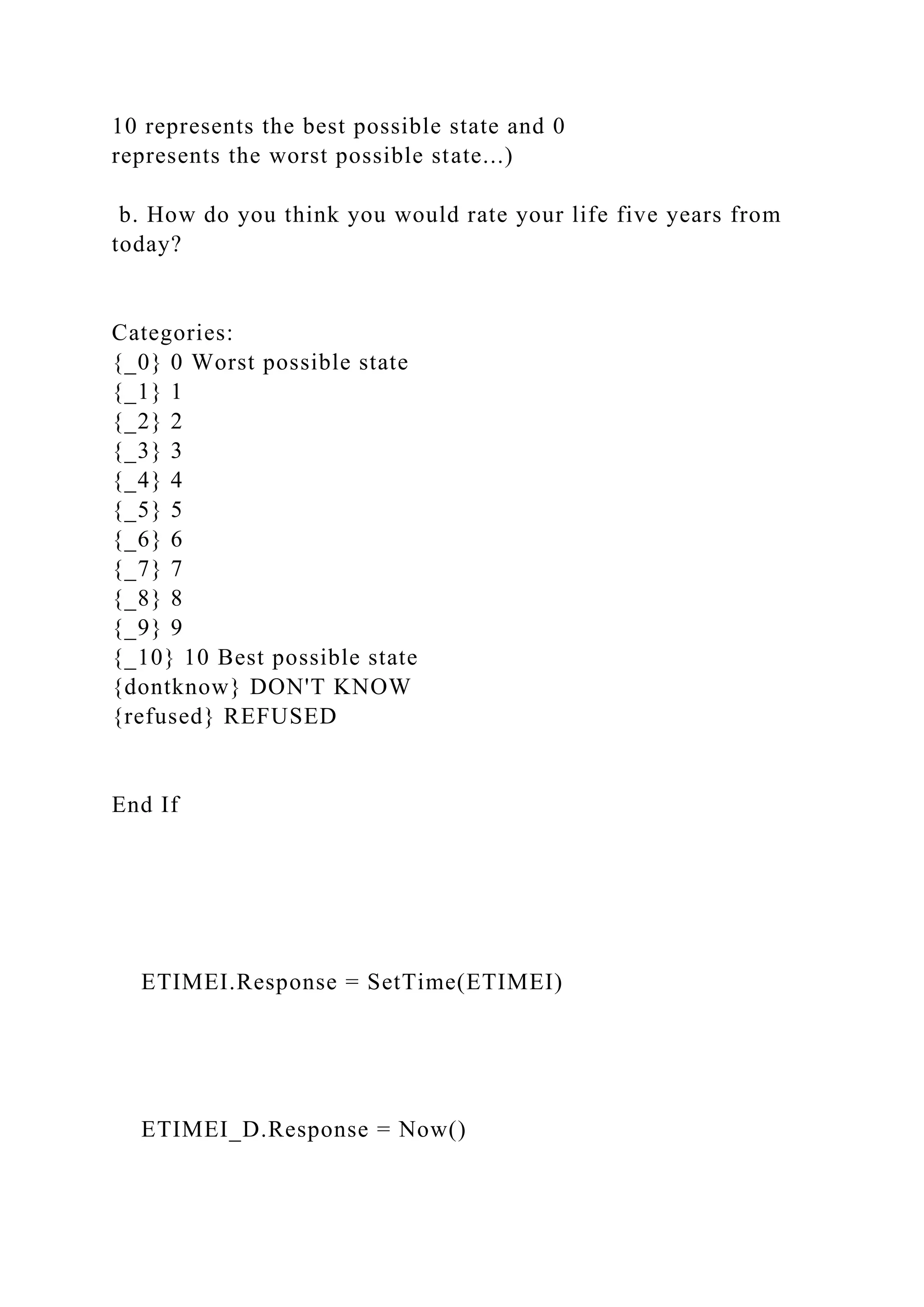 10 represents the best possible state and 0
represents the worst possible state...)
b. How do you think you would rate your life five years from
today?
Categories:
{_0} 0 Worst possible state
{_1} 1
{_2} 2
{_3} 3
{_4} 4
{_5} 5
{_6} 6
{_7} 7
{_8} 8
{_9} 9
{_10} 10 Best possible state
{dontknow} DON'T KNOW
{refused} REFUSED
End If
ETIMEI.Response = SetTime(ETIMEI)
ETIMEI_D.Response = Now()
 