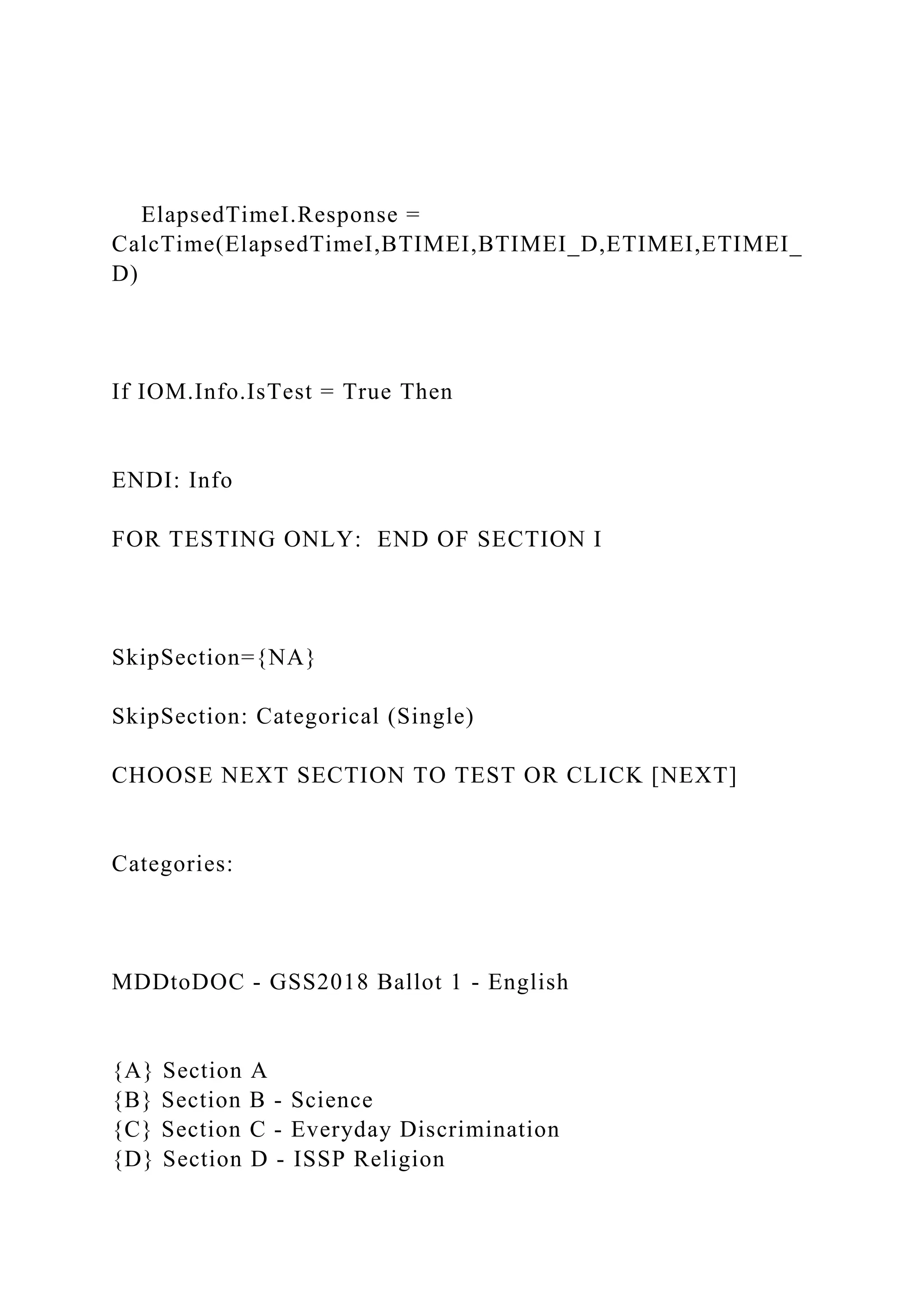 ElapsedTimeI.Response =
CalcTime(ElapsedTimeI,BTIMEI,BTIMEI_D,ETIMEI,ETIMEI_
D)
If IOM.Info.IsTest = True Then
ENDI: Info
FOR TESTING ONLY: END OF SECTION I
SkipSection={NA}
SkipSection: Categorical (Single)
CHOOSE NEXT SECTION TO TEST OR CLICK [NEXT]
Categories:
MDDtoDOC - GSS2018 Ballot 1 - English
{A} Section A
{B} Section B - Science
{C} Section C - Everyday Discrimination
{D} Section D - ISSP Religion
 