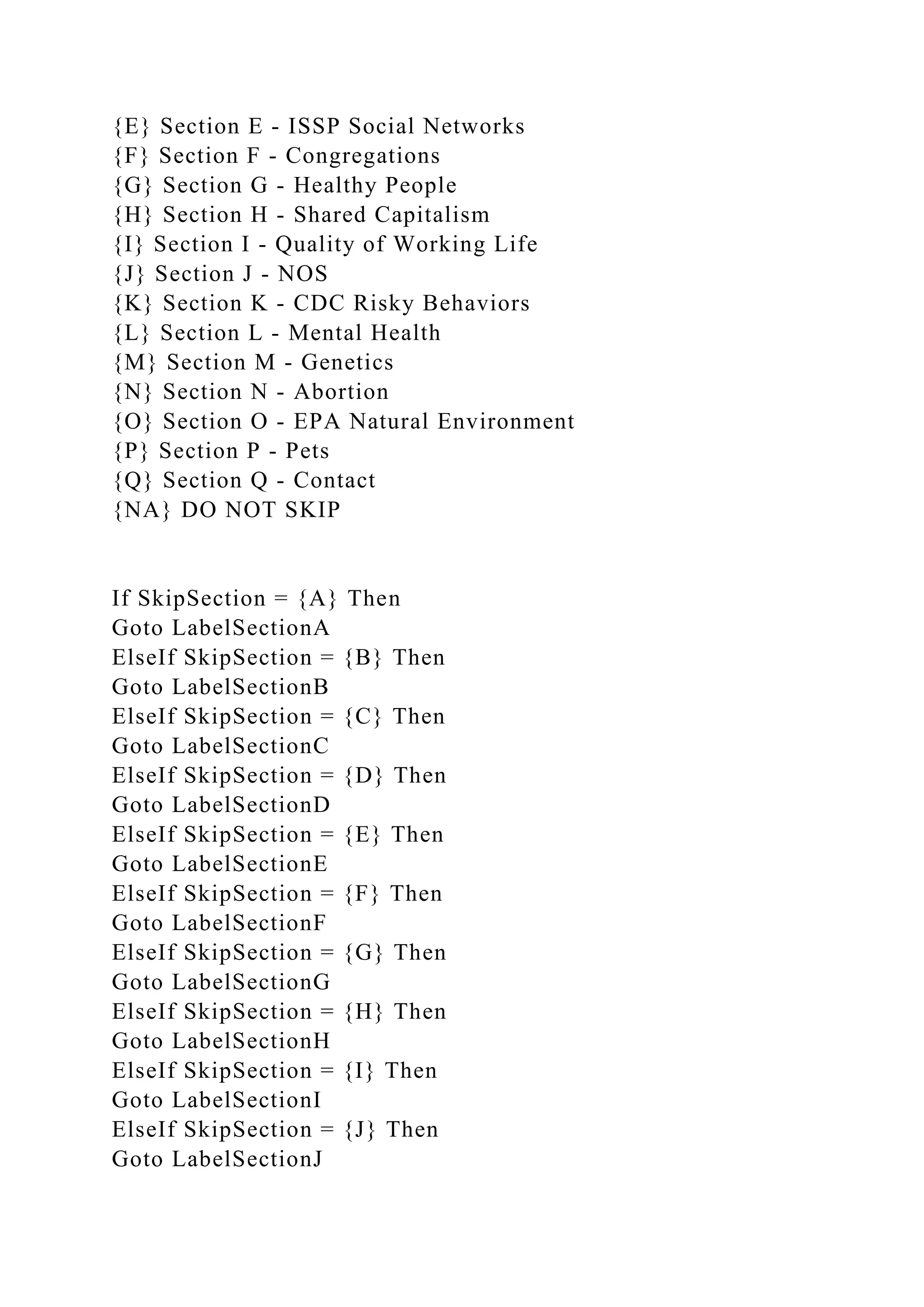 {E} Section E - ISSP Social Networks
{F} Section F - Congregations
{G} Section G - Healthy People
{H} Section H - Shared Capitalism
{I} Section I - Quality of Working Life
{J} Section J - NOS
{K} Section K - CDC Risky Behaviors
{L} Section L - Mental Health
{M} Section M - Genetics
{N} Section N - Abortion
{O} Section O - EPA Natural Environment
{P} Section P - Pets
{Q} Section Q - Contact
{NA} DO NOT SKIP
If SkipSection = {A} Then
Goto LabelSectionA
ElseIf SkipSection = {B} Then
Goto LabelSectionB
ElseIf SkipSection = {C} Then
Goto LabelSectionC
ElseIf SkipSection = {D} Then
Goto LabelSectionD
ElseIf SkipSection = {E} Then
Goto LabelSectionE
ElseIf SkipSection = {F} Then
Goto LabelSectionF
ElseIf SkipSection = {G} Then
Goto LabelSectionG
ElseIf SkipSection = {H} Then
Goto LabelSectionH
ElseIf SkipSection = {I} Then
Goto LabelSectionI
ElseIf SkipSection = {J} Then
Goto LabelSectionJ
 