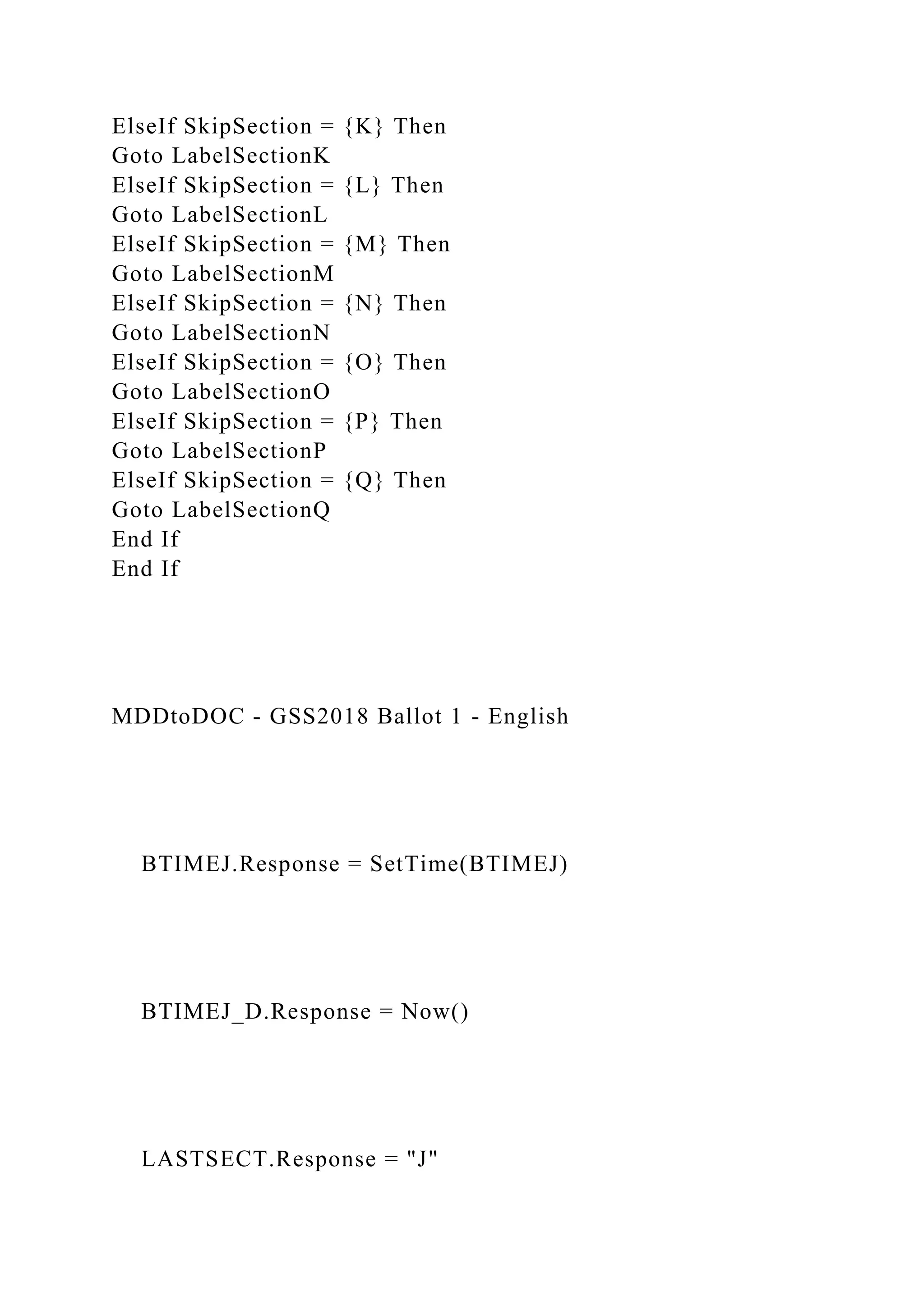 ElseIf SkipSection = {K} Then
Goto LabelSectionK
ElseIf SkipSection = {L} Then
Goto LabelSectionL
ElseIf SkipSection = {M} Then
Goto LabelSectionM
ElseIf SkipSection = {N} Then
Goto LabelSectionN
ElseIf SkipSection = {O} Then
Goto LabelSectionO
ElseIf SkipSection = {P} Then
Goto LabelSectionP
ElseIf SkipSection = {Q} Then
Goto LabelSectionQ
End If
End If
MDDtoDOC - GSS2018 Ballot 1 - English
BTIMEJ.Response = SetTime(BTIMEJ)
BTIMEJ_D.Response = Now()
LASTSECT.Response = "J"
 