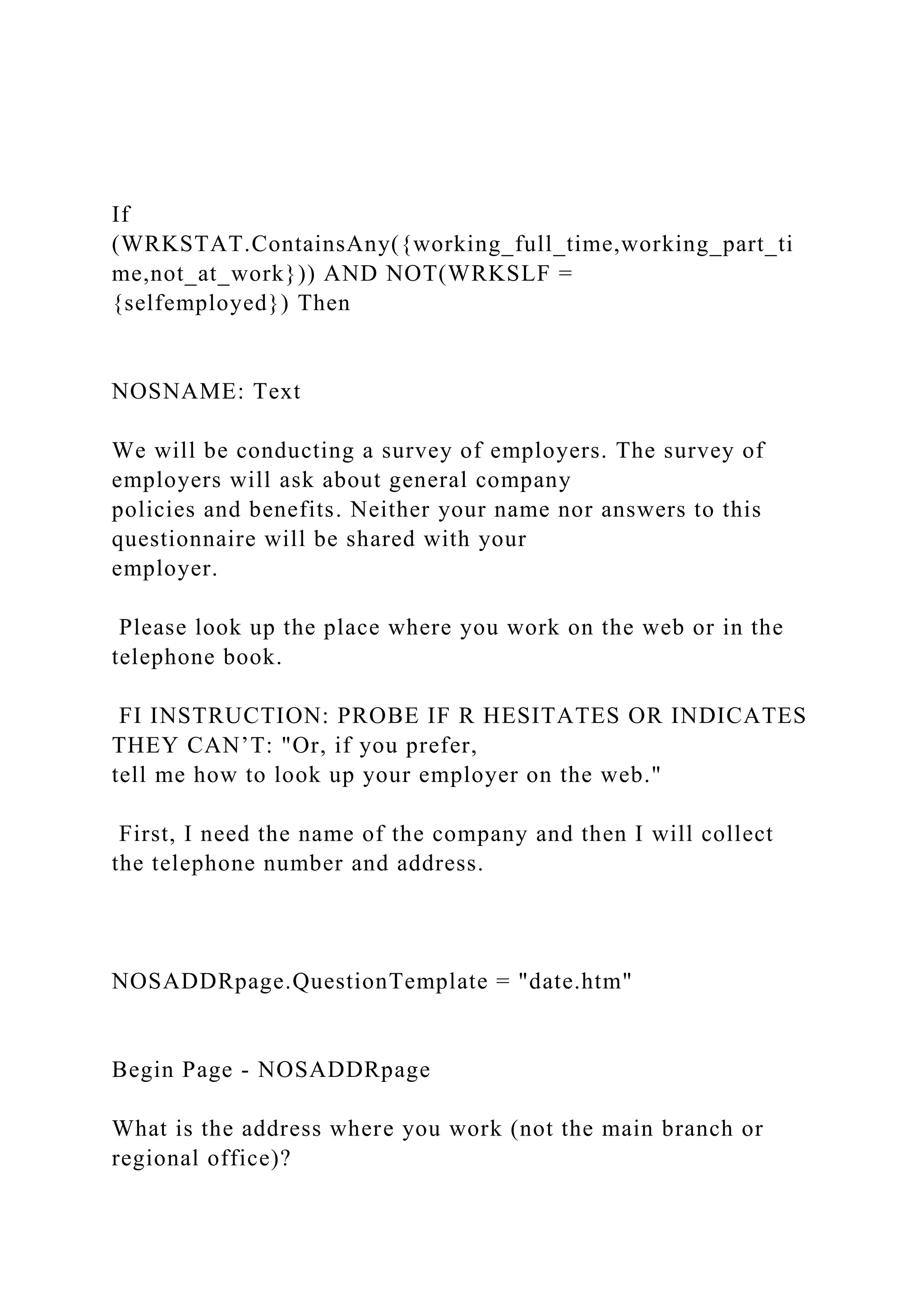 If
(WRKSTAT.ContainsAny({working_full_time,working_part_ti
me,not_at_work})) AND NOT(WRKSLF =
{selfemployed}) Then
NOSNAME: Text
We will be conducting a survey of employers. The survey of
employers will ask about general company
policies and benefits. Neither your name nor answers to this
questionnaire will be shared with your
employer.
Please look up the place where you work on the web or in the
telephone book.
FI INSTRUCTION: PROBE IF R HESITATES OR INDICATES
THEY CAN’T: "Or, if you prefer,
tell me how to look up your employer on the web."
First, I need the name of the company and then I will collect
the telephone number and address.
NOSADDRpage.QuestionTemplate = "date.htm"
Begin Page - NOSADDRpage
What is the address where you work (not the main branch or
regional office)?
 