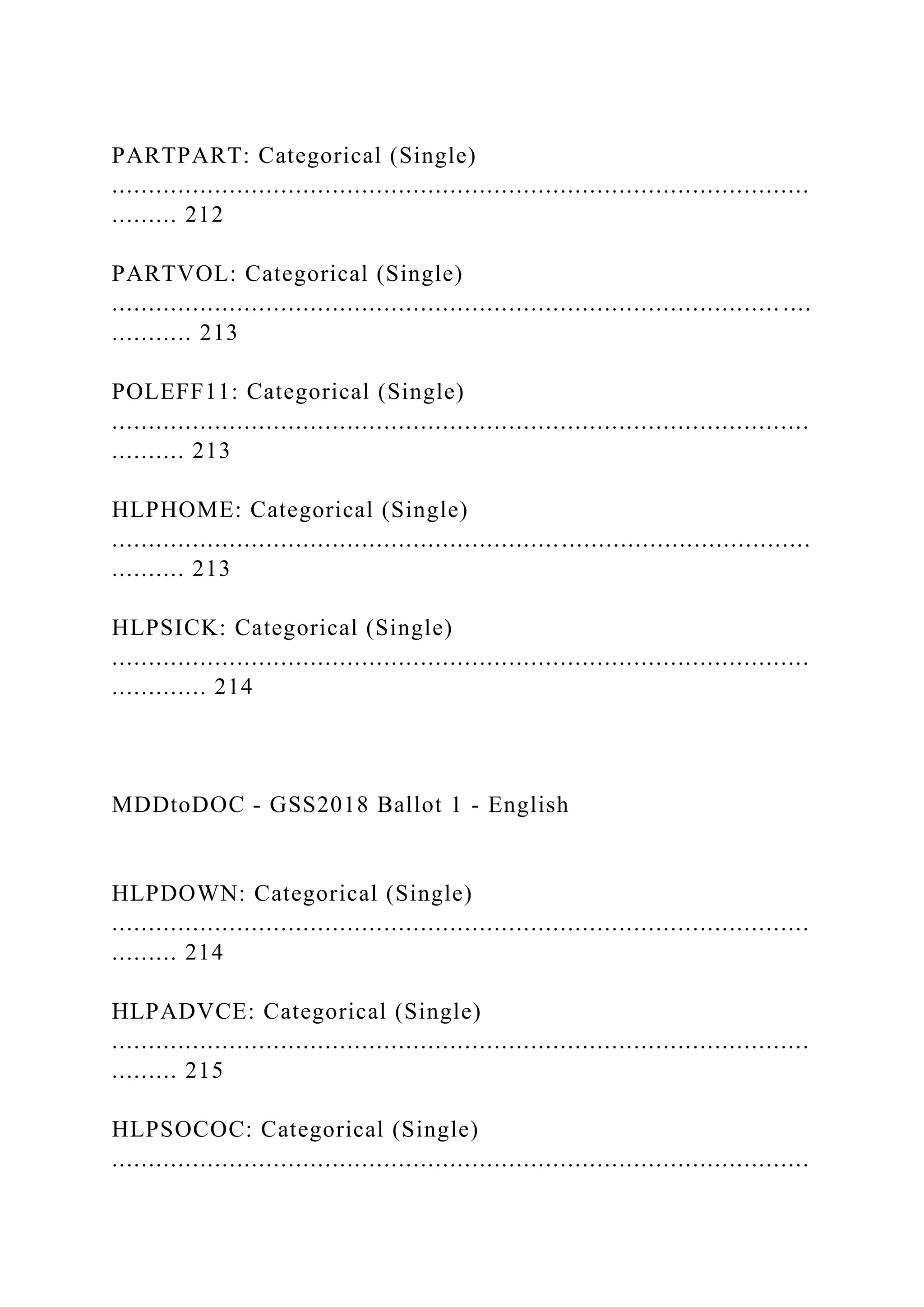 PARTPART: Categorical (Single)
...............................................................................................
......... 212
PARTVOL: Categorical (Single)
........................................................................................... ....
........... 213
POLEFF11: Categorical (Single)
...............................................................................................
.......... 213
HLPHOME: Categorical (Single)
...............................................................................................
.......... 213
HLPSICK: Categorical (Single)
...............................................................................................
............. 214
MDDtoDOC - GSS2018 Ballot 1 - English
HLPDOWN: Categorical (Single)
...............................................................................................
......... 214
HLPADVCE: Categorical (Single)
...............................................................................................
......... 215
HLPSOCOC: Categorical (Single)
...............................................................................................
 