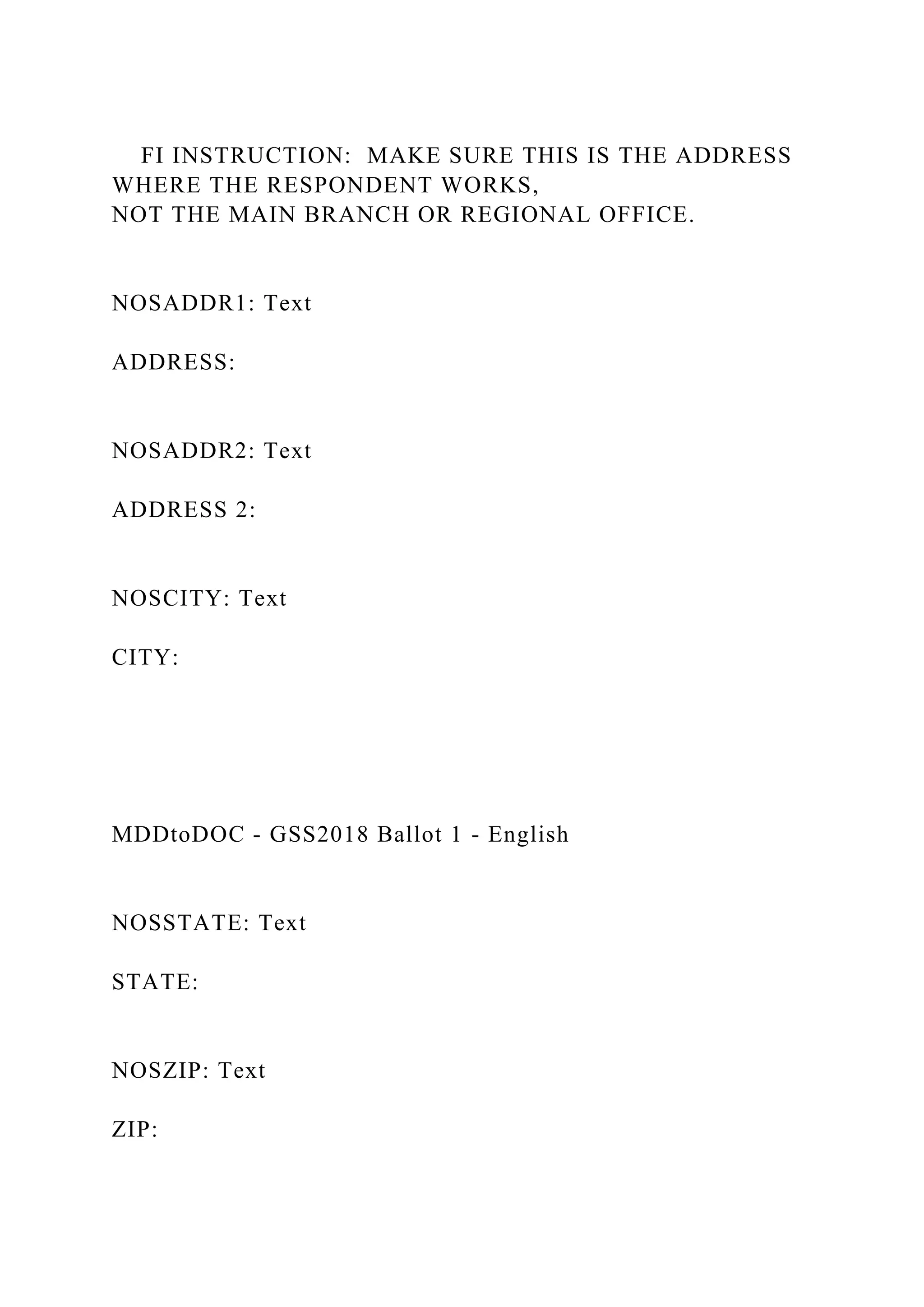 FI INSTRUCTION: MAKE SURE THIS IS THE ADDRESS
WHERE THE RESPONDENT WORKS,
NOT THE MAIN BRANCH OR REGIONAL OFFICE.
NOSADDR1: Text
ADDRESS:
NOSADDR2: Text
ADDRESS 2:
NOSCITY: Text
CITY:
MDDtoDOC - GSS2018 Ballot 1 - English
NOSSTATE: Text
STATE:
NOSZIP: Text
ZIP:
 
