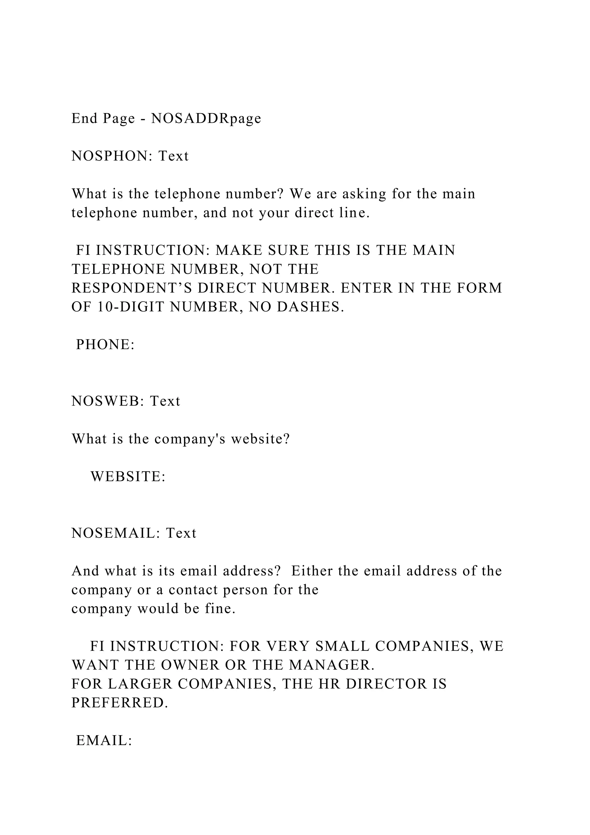 End Page - NOSADDRpage
NOSPHON: Text
What is the telephone number? We are asking for the main
telephone number, and not your direct line.
FI INSTRUCTION: MAKE SURE THIS IS THE MAIN
TELEPHONE NUMBER, NOT THE
RESPONDENT’S DIRECT NUMBER. ENTER IN THE FORM
OF 10-DIGIT NUMBER, NO DASHES.
PHONE:
NOSWEB: Text
What is the company's website?
WEBSITE:
NOSEMAIL: Text
And what is its email address? Either the email address of the
company or a contact person for the
company would be fine.
FI INSTRUCTION: FOR VERY SMALL COMPANIES, WE
WANT THE OWNER OR THE MANAGER.
FOR LARGER COMPANIES, THE HR DIRECTOR IS
PREFERRED.
EMAIL:
 