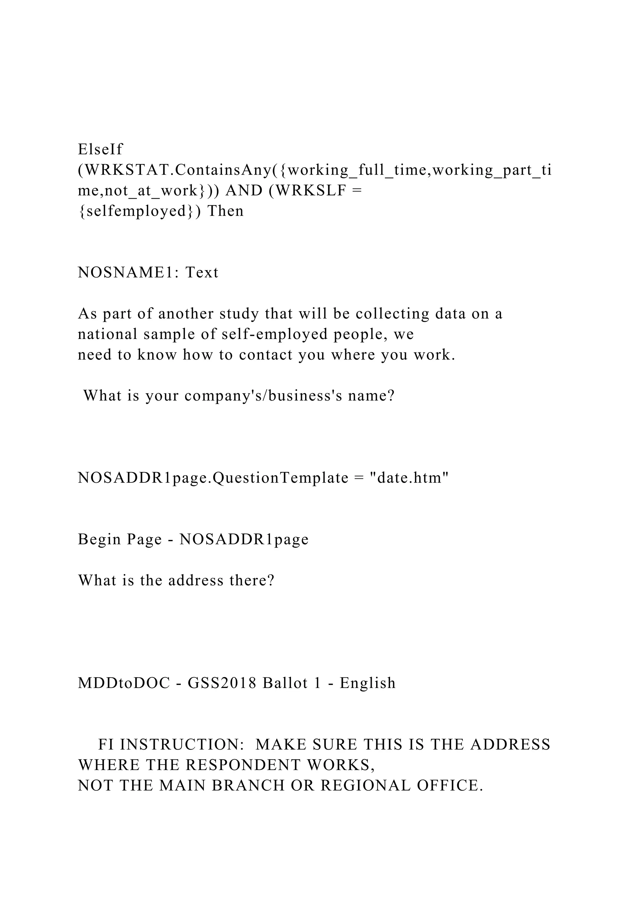 ElseIf
(WRKSTAT.ContainsAny({working_full_time,working_part_ti
me,not_at_work})) AND (WRKSLF =
{selfemployed}) Then
NOSNAME1: Text
As part of another study that will be collecting data on a
national sample of self-employed people, we
need to know how to contact you where you work.
What is your company's/business's name?
NOSADDR1page.QuestionTemplate = "date.htm"
Begin Page - NOSADDR1page
What is the address there?
MDDtoDOC - GSS2018 Ballot 1 - English
FI INSTRUCTION: MAKE SURE THIS IS THE ADDRESS
WHERE THE RESPONDENT WORKS,
NOT THE MAIN BRANCH OR REGIONAL OFFICE.
 