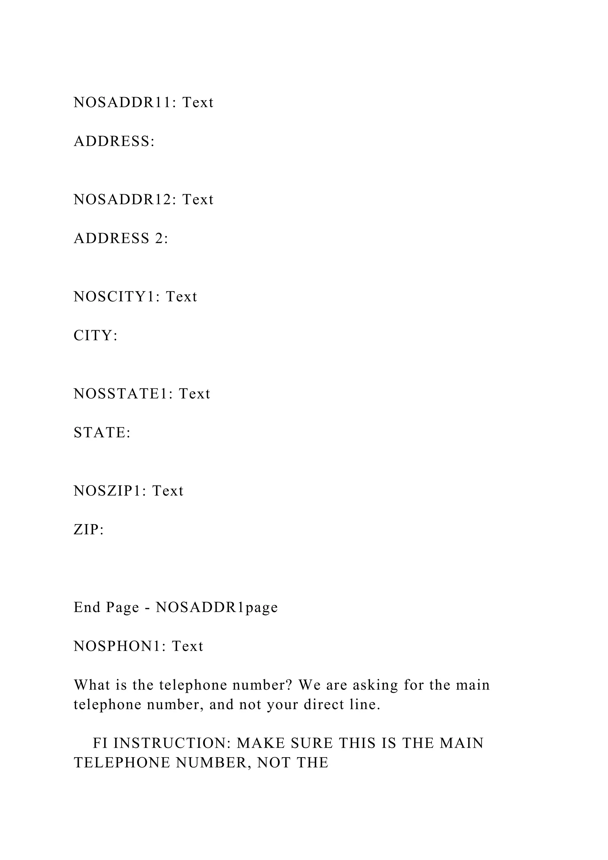 NOSADDR11: Text
ADDRESS:
NOSADDR12: Text
ADDRESS 2:
NOSCITY1: Text
CITY:
NOSSTATE1: Text
STATE:
NOSZIP1: Text
ZIP:
End Page - NOSADDR1page
NOSPHON1: Text
What is the telephone number? We are asking for the main
telephone number, and not your direct line.
FI INSTRUCTION: MAKE SURE THIS IS THE MAIN
TELEPHONE NUMBER, NOT THE
 