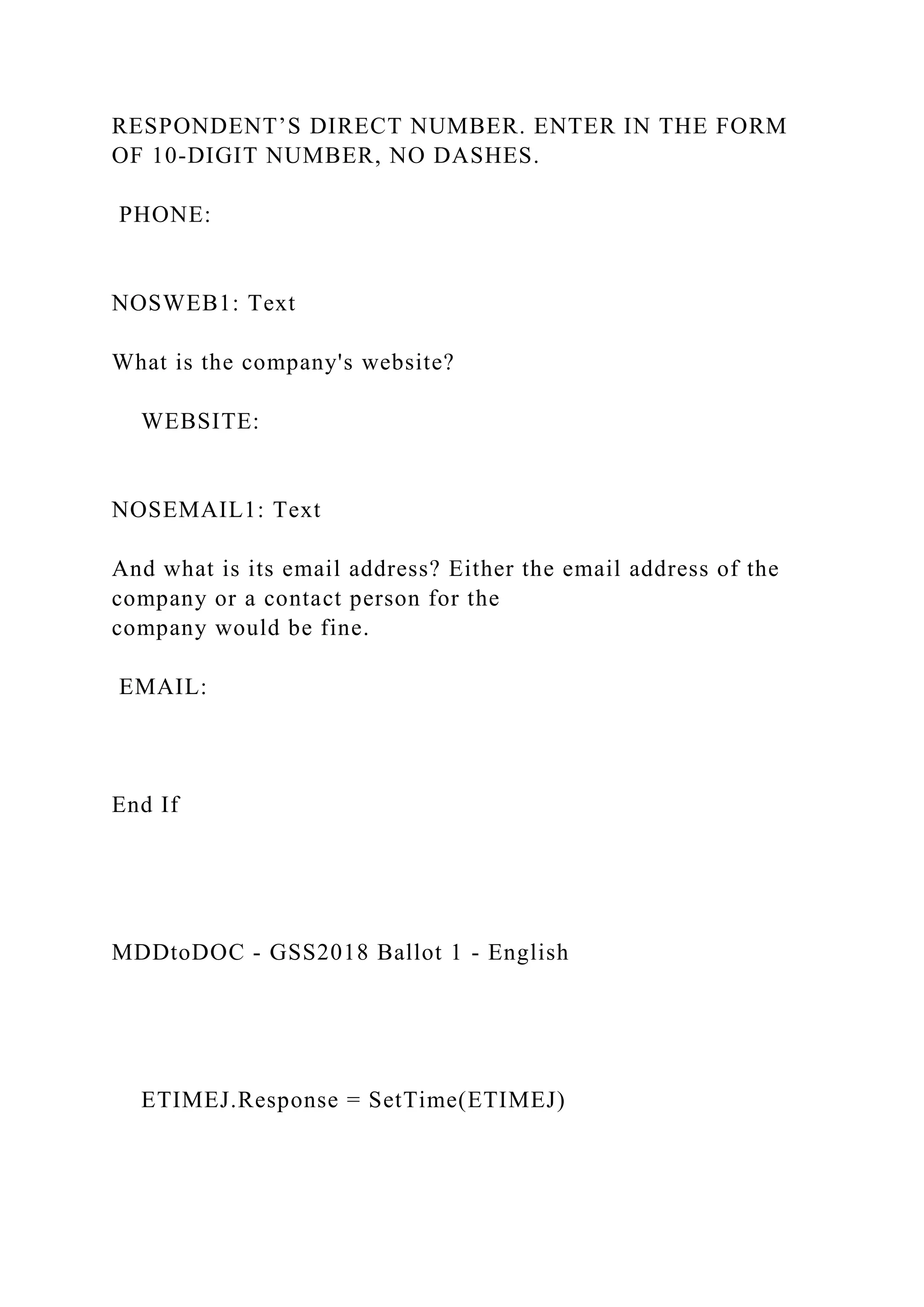 RESPONDENT’S DIRECT NUMBER. ENTER IN THE FORM
OF 10-DIGIT NUMBER, NO DASHES.
PHONE:
NOSWEB1: Text
What is the company's website?
WEBSITE:
NOSEMAIL1: Text
And what is its email address? Either the email address of the
company or a contact person for the
company would be fine.
EMAIL:
End If
MDDtoDOC - GSS2018 Ballot 1 - English
ETIMEJ.Response = SetTime(ETIMEJ)
 