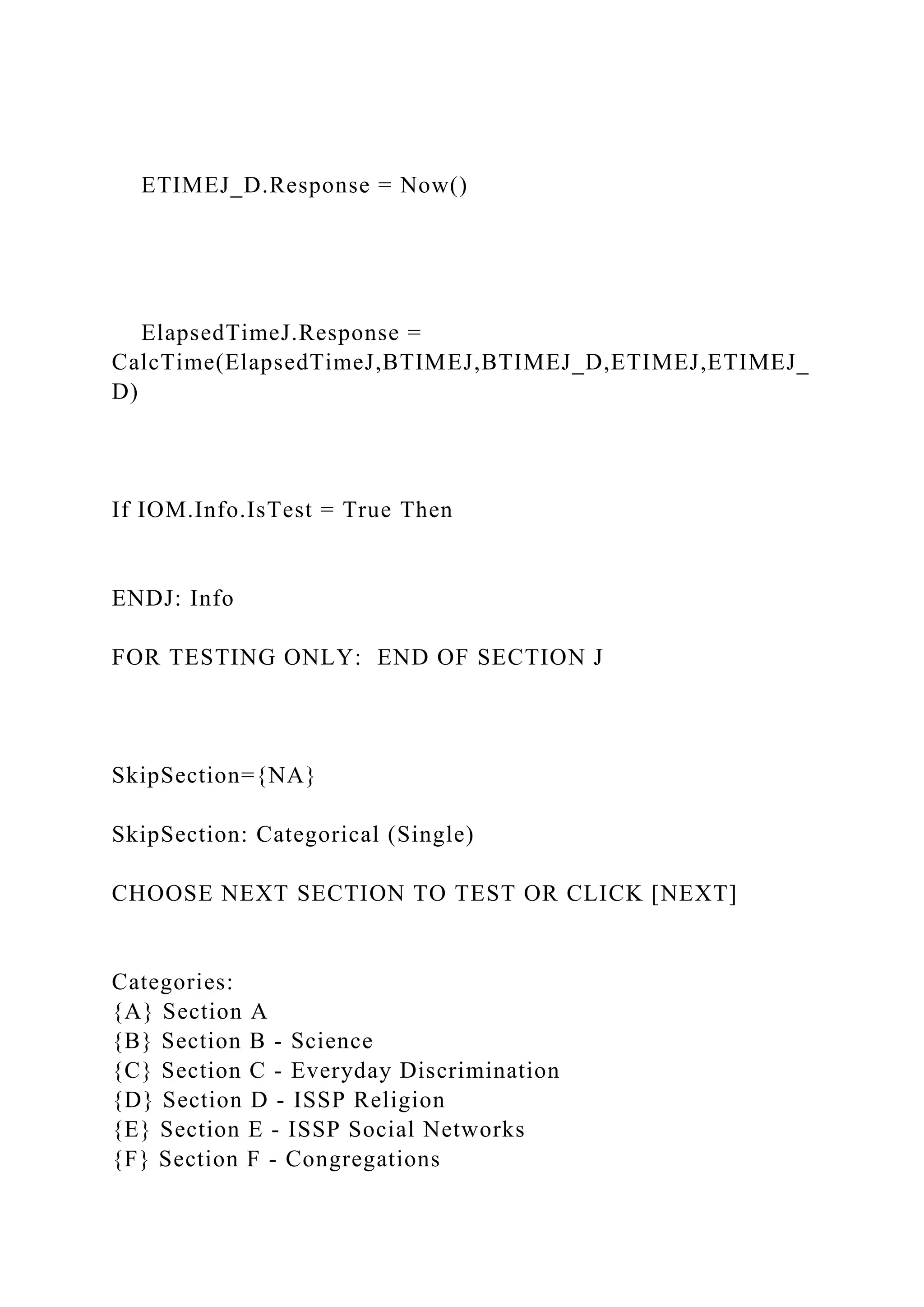 ETIMEJ_D.Response = Now()
ElapsedTimeJ.Response =
CalcTime(ElapsedTimeJ,BTIMEJ,BTIMEJ_D,ETIMEJ,ETIMEJ_
D)
If IOM.Info.IsTest = True Then
ENDJ: Info
FOR TESTING ONLY: END OF SECTION J
SkipSection={NA}
SkipSection: Categorical (Single)
CHOOSE NEXT SECTION TO TEST OR CLICK [NEXT]
Categories:
{A} Section A
{B} Section B - Science
{C} Section C - Everyday Discrimination
{D} Section D - ISSP Religion
{E} Section E - ISSP Social Networks
{F} Section F - Congregations
 