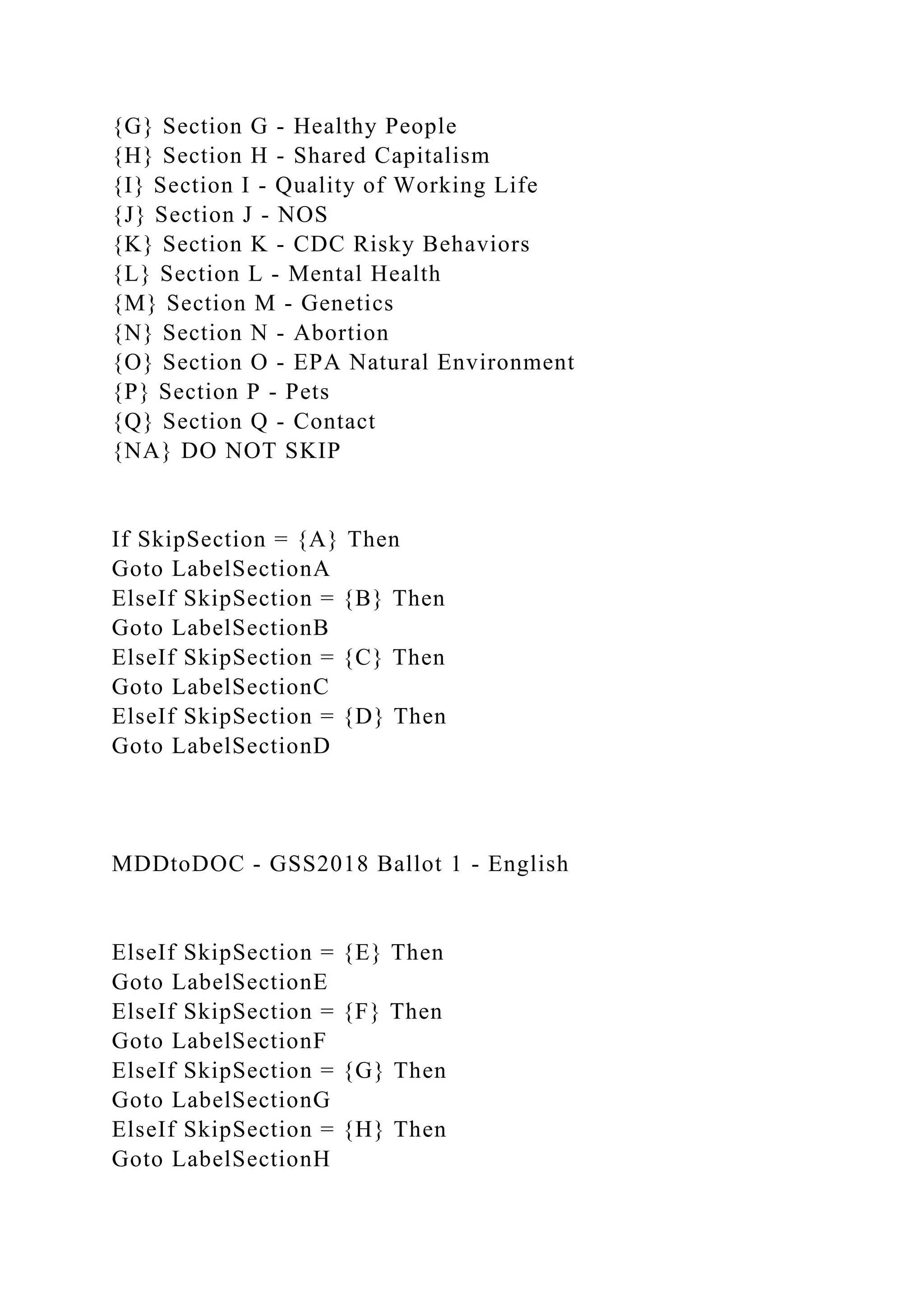 {G} Section G - Healthy People
{H} Section H - Shared Capitalism
{I} Section I - Quality of Working Life
{J} Section J - NOS
{K} Section K - CDC Risky Behaviors
{L} Section L - Mental Health
{M} Section M - Genetics
{N} Section N - Abortion
{O} Section O - EPA Natural Environment
{P} Section P - Pets
{Q} Section Q - Contact
{NA} DO NOT SKIP
If SkipSection = {A} Then
Goto LabelSectionA
ElseIf SkipSection = {B} Then
Goto LabelSectionB
ElseIf SkipSection = {C} Then
Goto LabelSectionC
ElseIf SkipSection = {D} Then
Goto LabelSectionD
MDDtoDOC - GSS2018 Ballot 1 - English
ElseIf SkipSection = {E} Then
Goto LabelSectionE
ElseIf SkipSection = {F} Then
Goto LabelSectionF
ElseIf SkipSection = {G} Then
Goto LabelSectionG
ElseIf SkipSection = {H} Then
Goto LabelSectionH
 
