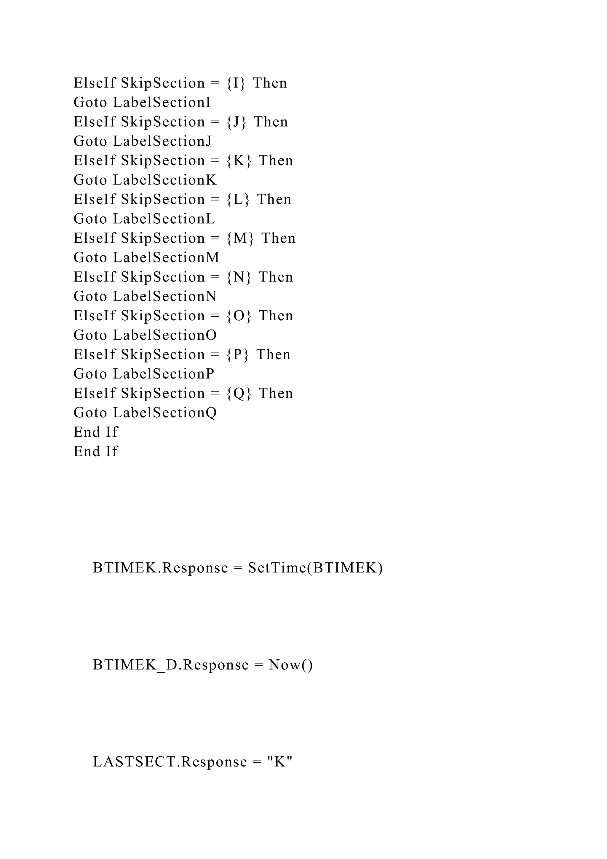 ElseIf SkipSection = {I} Then
Goto LabelSectionI
ElseIf SkipSection = {J} Then
Goto LabelSectionJ
ElseIf SkipSection = {K} Then
Goto LabelSectionK
ElseIf SkipSection = {L} Then
Goto LabelSectionL
ElseIf SkipSection = {M} Then
Goto LabelSectionM
ElseIf SkipSection = {N} Then
Goto LabelSectionN
ElseIf SkipSection = {O} Then
Goto LabelSectionO
ElseIf SkipSection = {P} Then
Goto LabelSectionP
ElseIf SkipSection = {Q} Then
Goto LabelSectionQ
End If
End If
BTIMEK.Response = SetTime(BTIMEK)
BTIMEK_D.Response = Now()
LASTSECT.Response = "K"
 