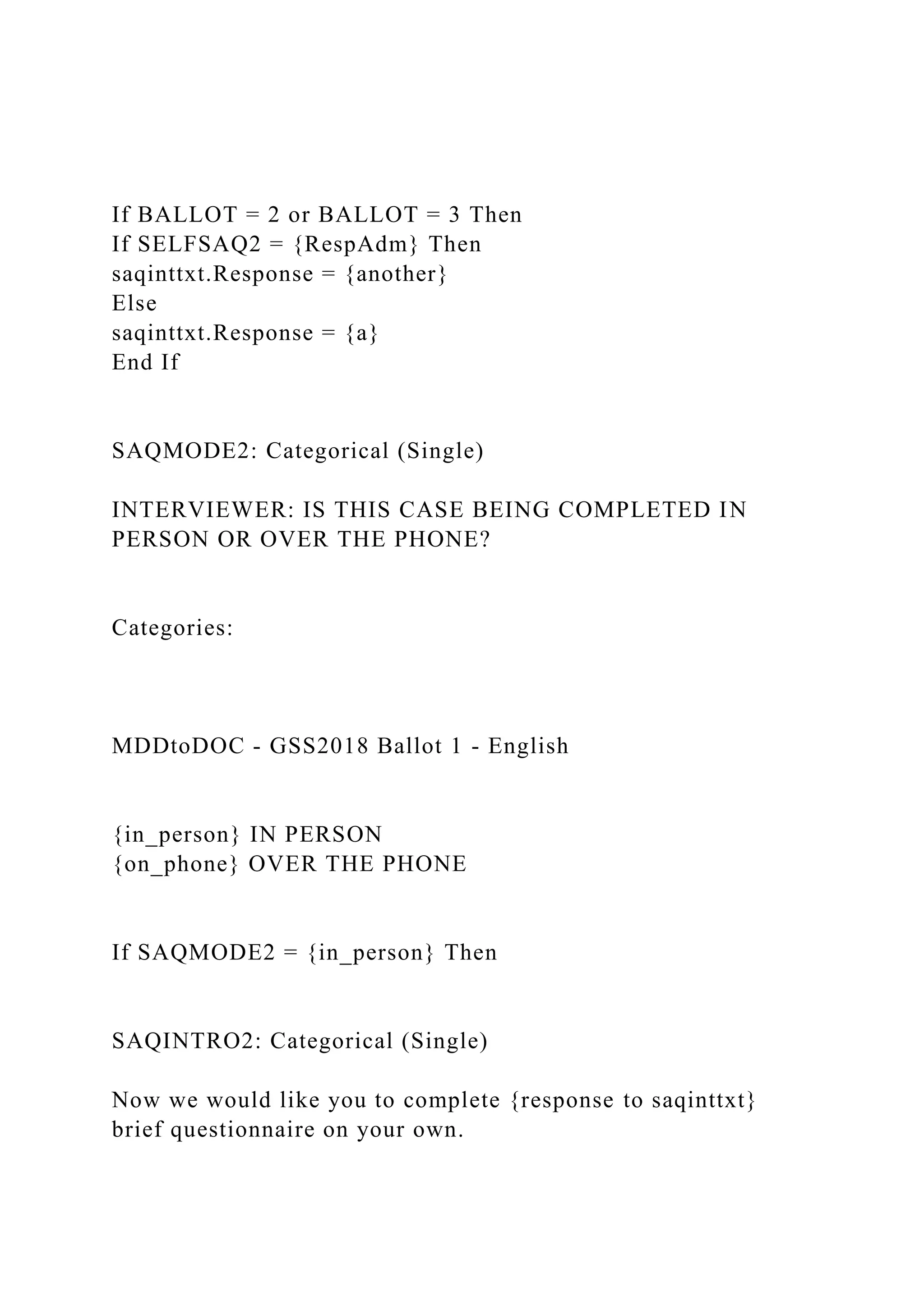 If BALLOT = 2 or BALLOT = 3 Then
If SELFSAQ2 = {RespAdm} Then
saqinttxt.Response = {another}
Else
saqinttxt.Response = {a}
End If
SAQMODE2: Categorical (Single)
INTERVIEWER: IS THIS CASE BEING COMPLETED IN
PERSON OR OVER THE PHONE?
Categories:
MDDtoDOC - GSS2018 Ballot 1 - English
{in_person} IN PERSON
{on_phone} OVER THE PHONE
If SAQMODE2 = {in_person} Then
SAQINTRO2: Categorical (Single)
Now we would like you to complete {response to saqinttxt}
brief questionnaire on your own.
 
