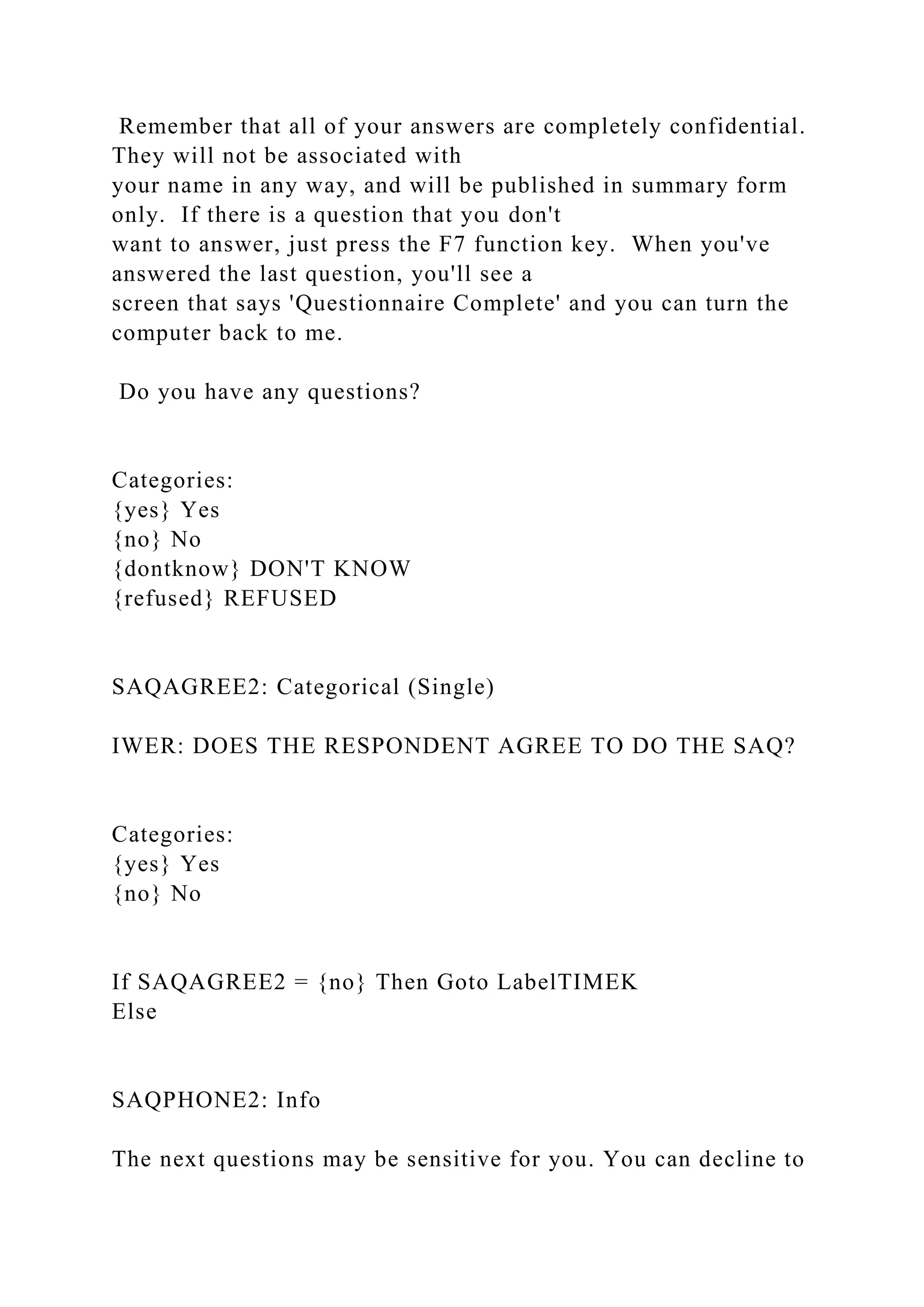 Remember that all of your answers are completely confidential.
They will not be associated with
your name in any way, and will be published in summary form
only. If there is a question that you don't
want to answer, just press the F7 function key. When you've
answered the last question, you'll see a
screen that says 'Questionnaire Complete' and you can turn the
computer back to me.
Do you have any questions?
Categories:
{yes} Yes
{no} No
{dontknow} DON'T KNOW
{refused} REFUSED
SAQAGREE2: Categorical (Single)
IWER: DOES THE RESPONDENT AGREE TO DO THE SAQ?
Categories:
{yes} Yes
{no} No
If SAQAGREE2 = {no} Then Goto LabelTIMEK
Else
SAQPHONE2: Info
The next questions may be sensitive for you. You can decline to
 