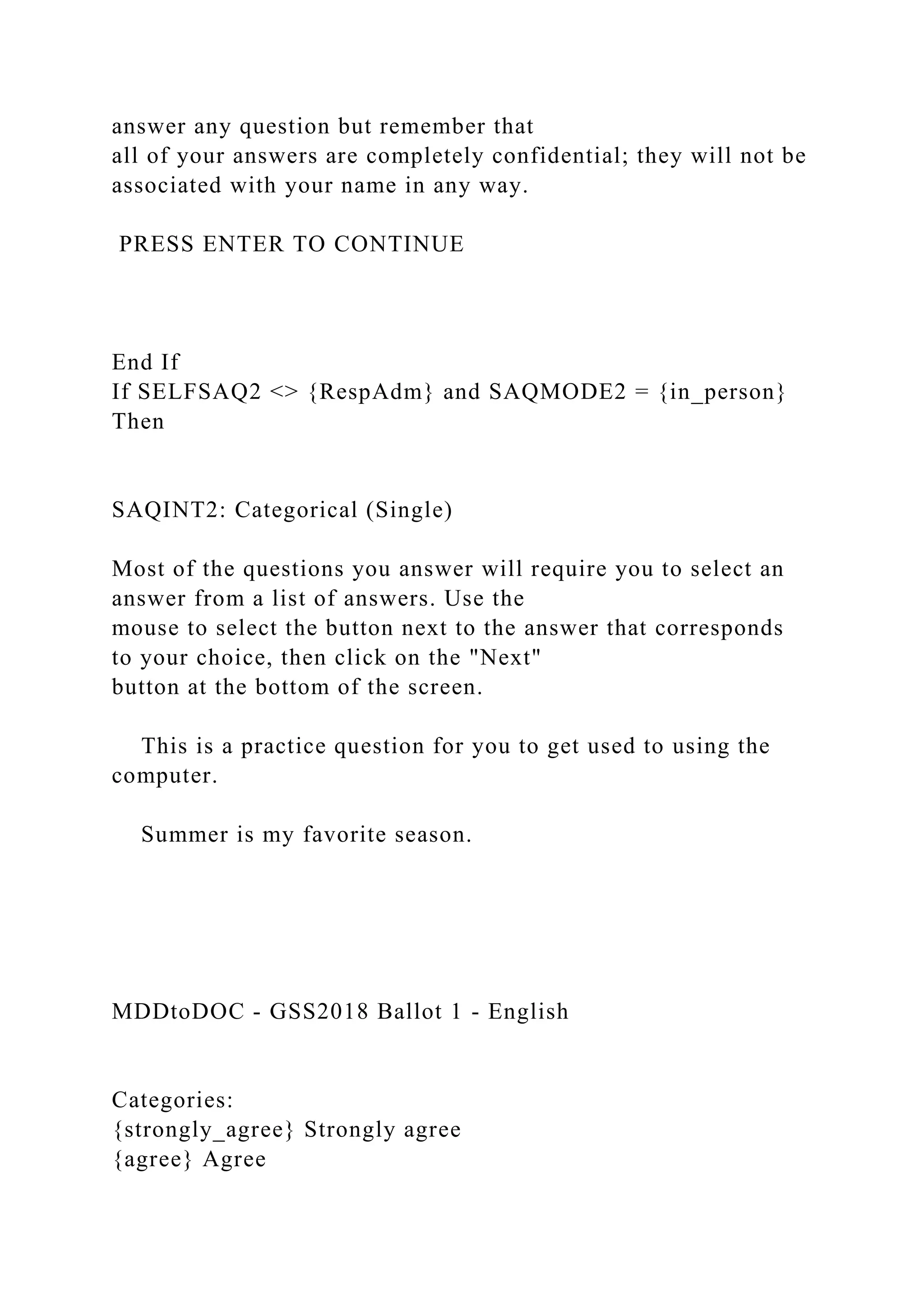 answer any question but remember that
all of your answers are completely confidential; they will not be
associated with your name in any way.
PRESS ENTER TO CONTINUE
End If
If SELFSAQ2 <> {RespAdm} and SAQMODE2 = {in_person}
Then
SAQINT2: Categorical (Single)
Most of the questions you answer will require you to select an
answer from a list of answers. Use the
mouse to select the button next to the answer that corresponds
to your choice, then click on the "Next"
button at the bottom of the screen.
This is a practice question for you to get used to using the
computer.
Summer is my favorite season.
MDDtoDOC - GSS2018 Ballot 1 - English
Categories:
{strongly_agree} Strongly agree
{agree} Agree
 