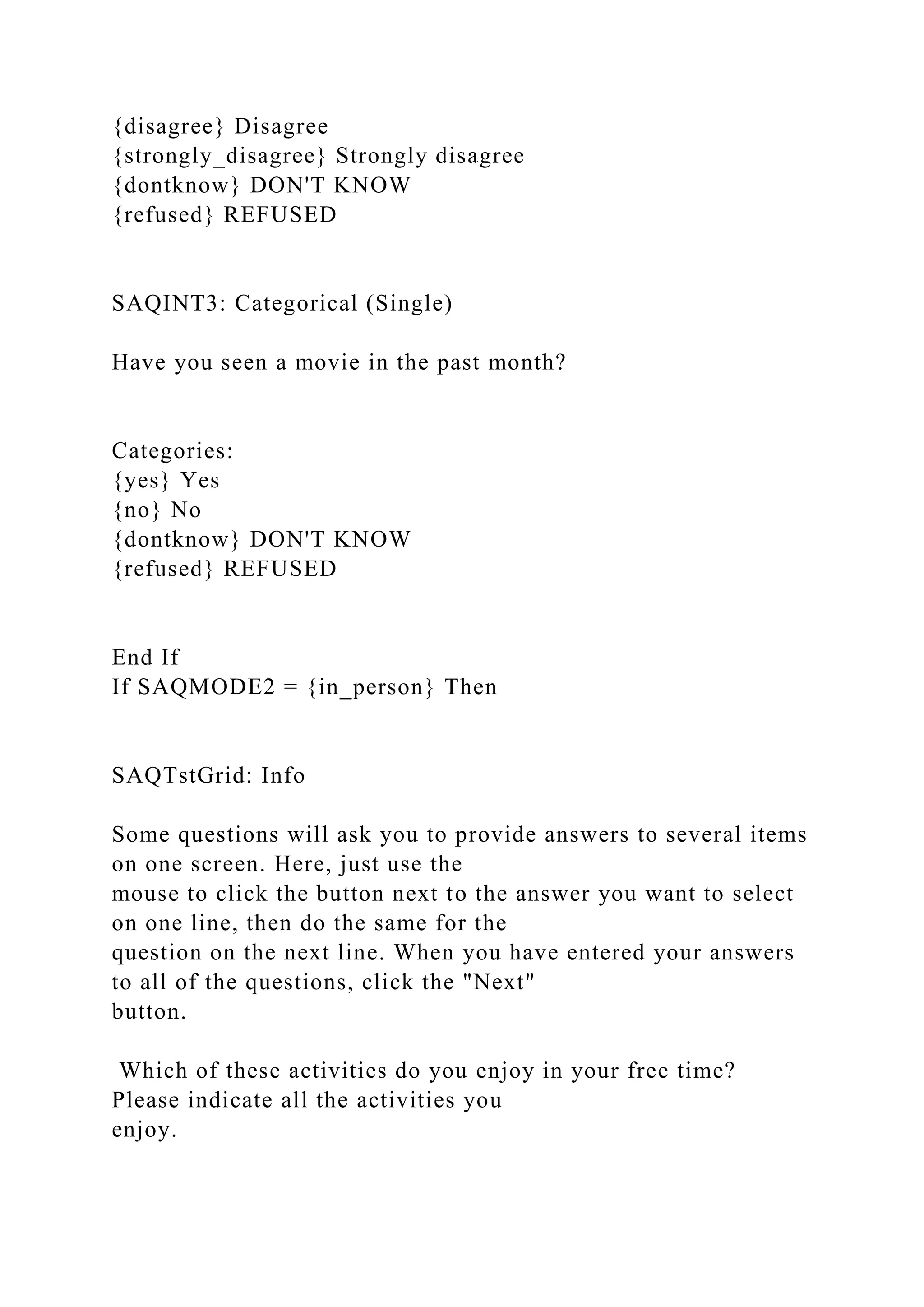 {disagree} Disagree
{strongly_disagree} Strongly disagree
{dontknow} DON'T KNOW
{refused} REFUSED
SAQINT3: Categorical (Single)
Have you seen a movie in the past month?
Categories:
{yes} Yes
{no} No
{dontknow} DON'T KNOW
{refused} REFUSED
End If
If SAQMODE2 = {in_person} Then
SAQTstGrid: Info
Some questions will ask you to provide answers to several items
on one screen. Here, just use the
mouse to click the button next to the answer you want to select
on one line, then do the same for the
question on the next line. When you have entered your answers
to all of the questions, click the "Next"
button.
Which of these activities do you enjoy in your free time?
Please indicate all the activities you
enjoy.
 