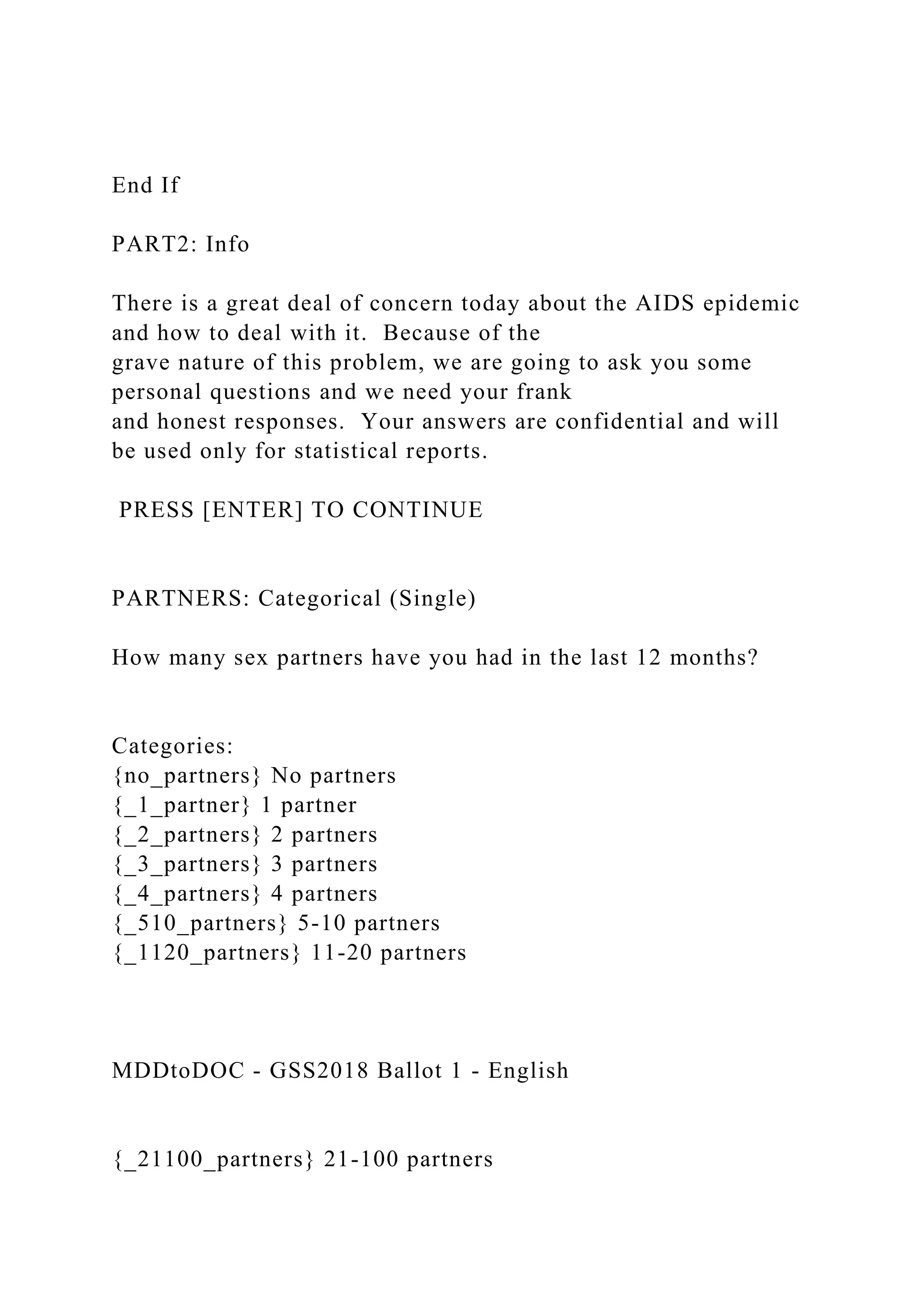 End If
PART2: Info
There is a great deal of concern today about the AIDS epidemic
and how to deal with it. Because of the
grave nature of this problem, we are going to ask you some
personal questions and we need your frank
and honest responses. Your answers are confidential and will
be used only for statistical reports.
PRESS [ENTER] TO CONTINUE
PARTNERS: Categorical (Single)
How many sex partners have you had in the last 12 months?
Categories:
{no_partners} No partners
{_1_partner} 1 partner
{_2_partners} 2 partners
{_3_partners} 3 partners
{_4_partners} 4 partners
{_510_partners} 5-10 partners
{_1120_partners} 11-20 partners
MDDtoDOC - GSS2018 Ballot 1 - English
{_21100_partners} 21-100 partners
 