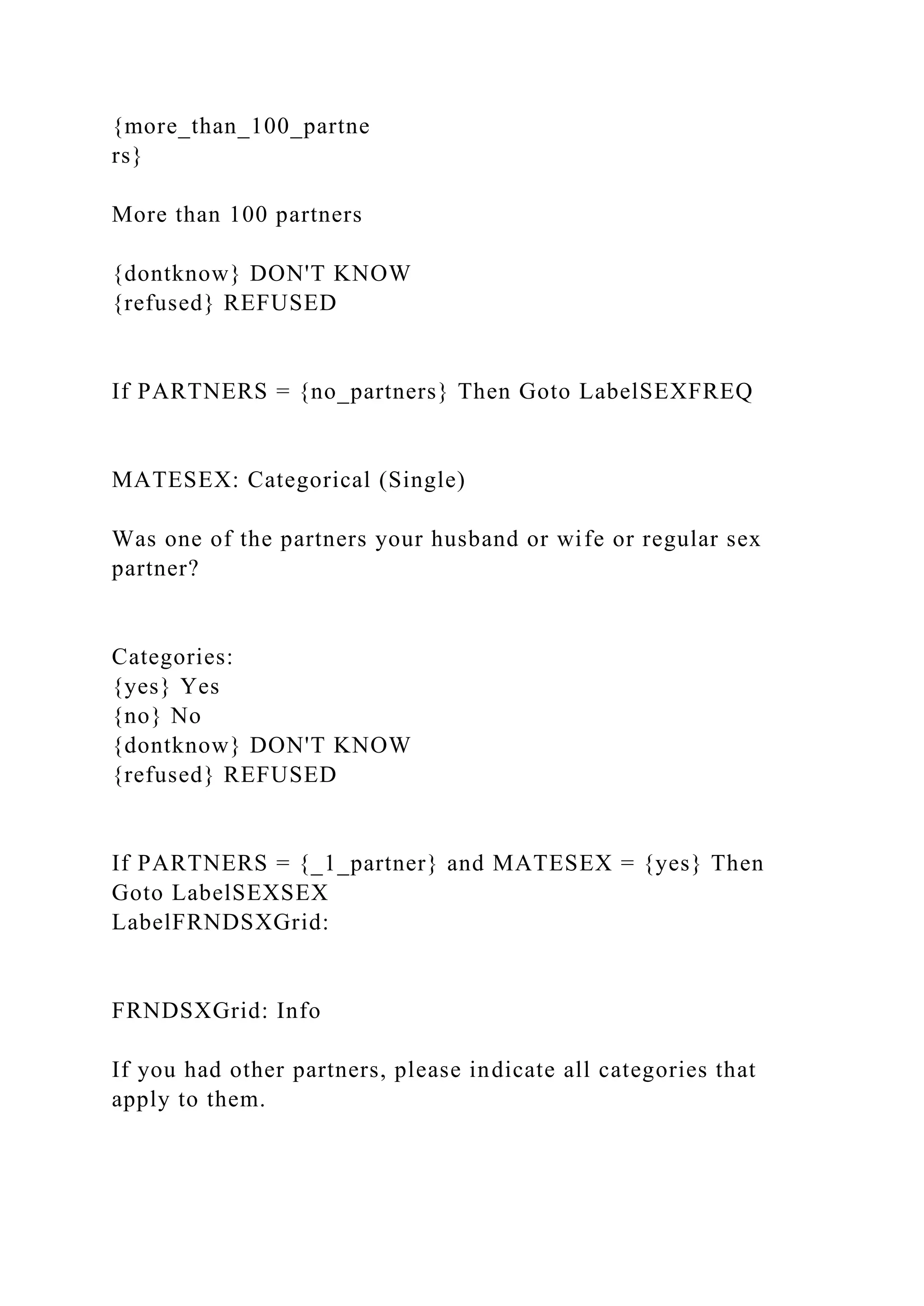 {more_than_100_partne
rs}
More than 100 partners
{dontknow} DON'T KNOW
{refused} REFUSED
If PARTNERS = {no_partners} Then Goto LabelSEXFREQ
MATESEX: Categorical (Single)
Was one of the partners your husband or wife or regular sex
partner?
Categories:
{yes} Yes
{no} No
{dontknow} DON'T KNOW
{refused} REFUSED
If PARTNERS = {_1_partner} and MATESEX = {yes} Then
Goto LabelSEXSEX
LabelFRNDSXGrid:
FRNDSXGrid: Info
If you had other partners, please indicate all categories that
apply to them.
 