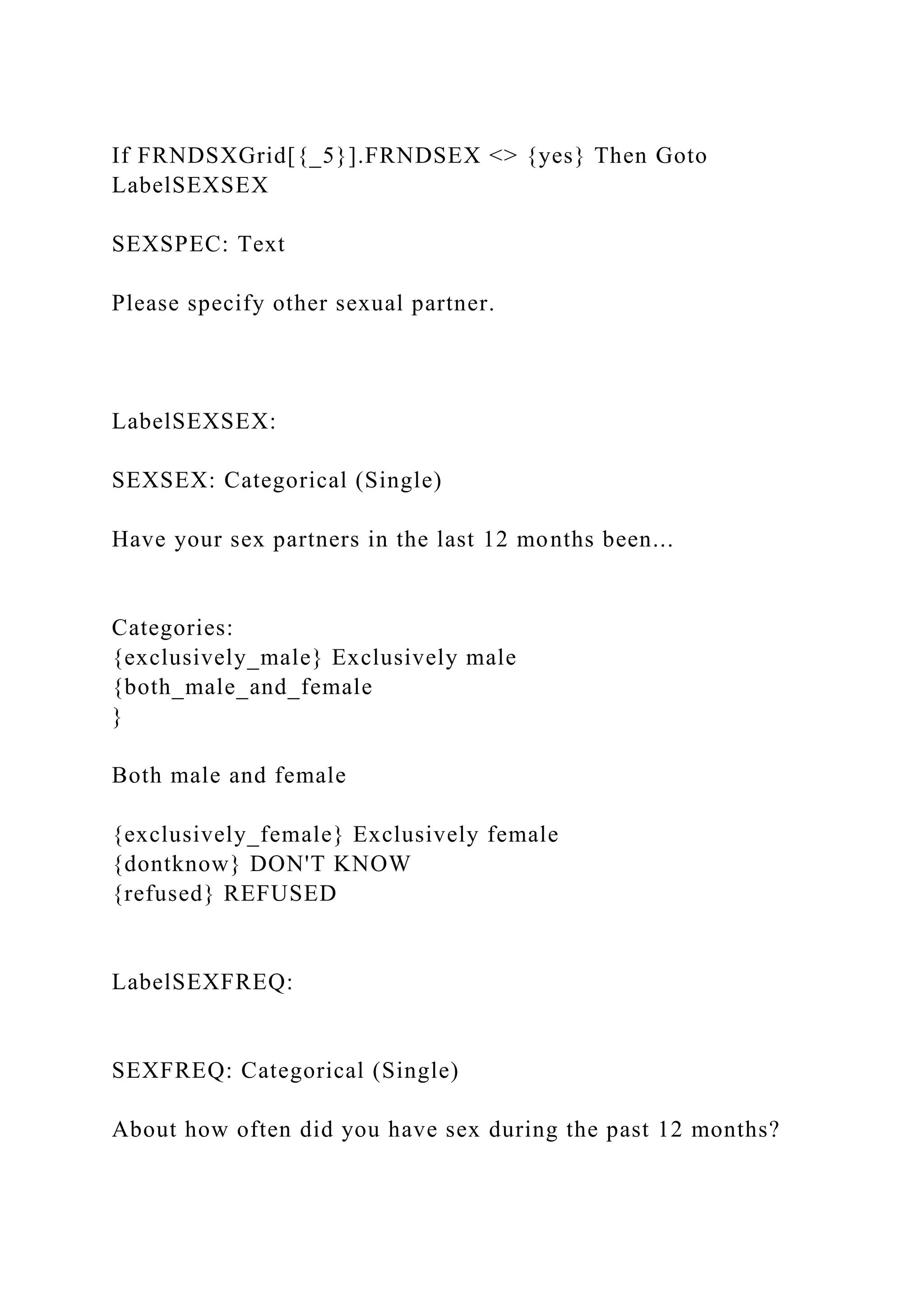 If FRNDSXGrid[{_5}].FRNDSEX <> {yes} Then Goto
LabelSEXSEX
SEXSPEC: Text
Please specify other sexual partner.
LabelSEXSEX:
SEXSEX: Categorical (Single)
Have your sex partners in the last 12 months been...
Categories:
{exclusively_male} Exclusively male
{both_male_and_female
}
Both male and female
{exclusively_female} Exclusively female
{dontknow} DON'T KNOW
{refused} REFUSED
LabelSEXFREQ:
SEXFREQ: Categorical (Single)
About how often did you have sex during the past 12 months?
 