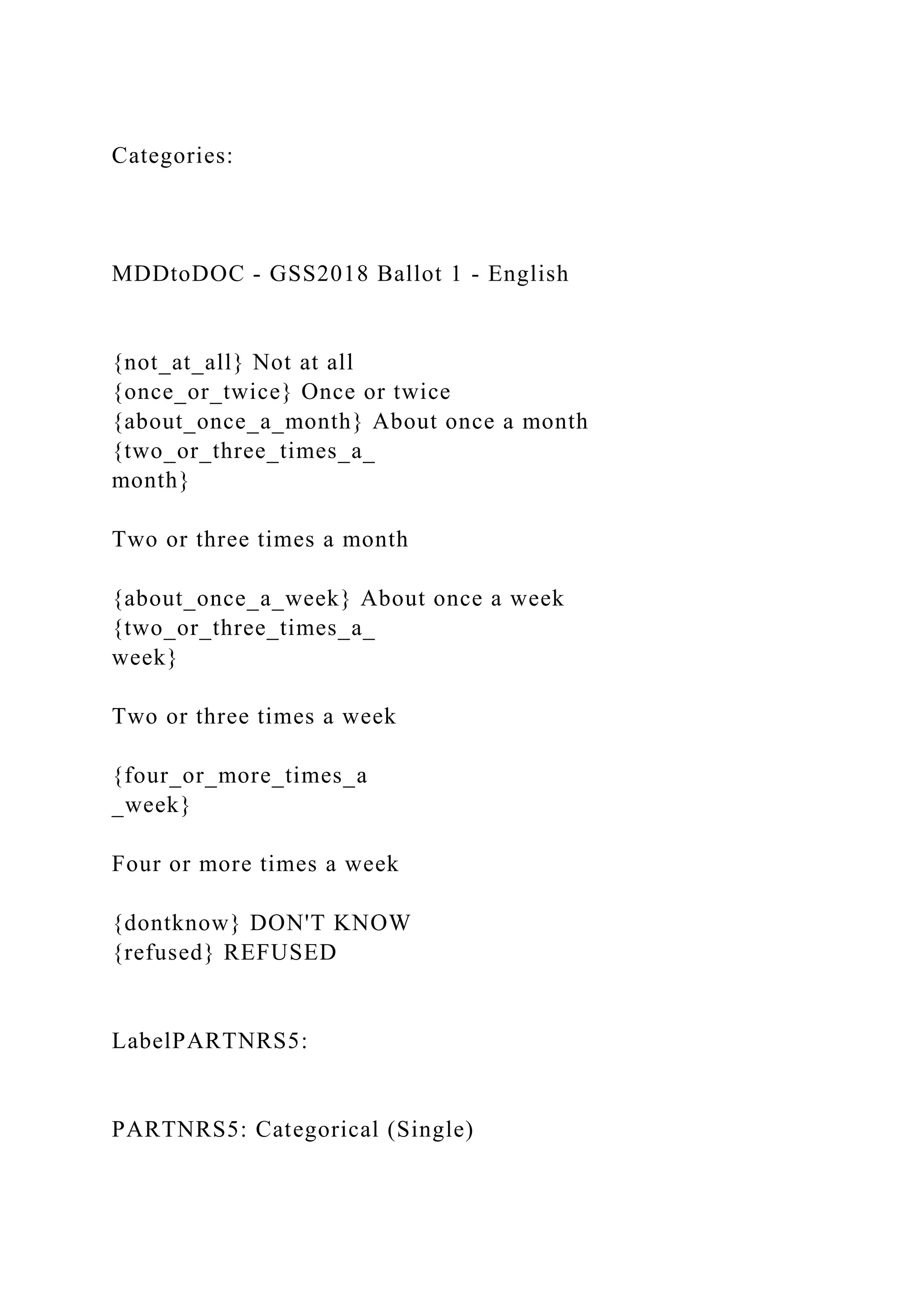 Categories:
MDDtoDOC - GSS2018 Ballot 1 - English
{not_at_all} Not at all
{once_or_twice} Once or twice
{about_once_a_month} About once a month
{two_or_three_times_a_
month}
Two or three times a month
{about_once_a_week} About once a week
{two_or_three_times_a_
week}
Two or three times a week
{four_or_more_times_a
_week}
Four or more times a week
{dontknow} DON'T KNOW
{refused} REFUSED
LabelPARTNRS5:
PARTNRS5: Categorical (Single)
 