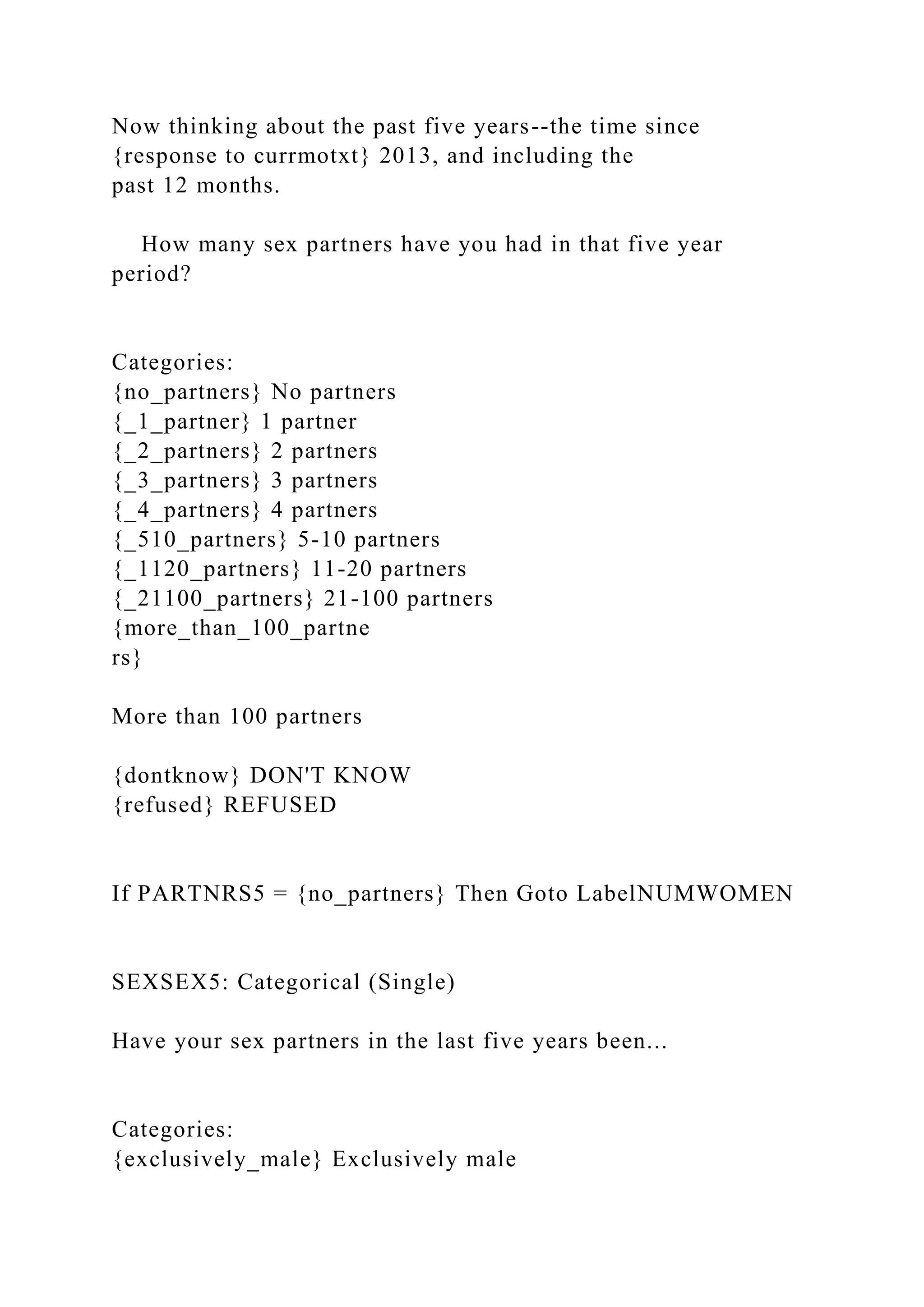 Now thinking about the past five years--the time since
{response to currmotxt} 2013, and including the
past 12 months.
How many sex partners have you had in that five year
period?
Categories:
{no_partners} No partners
{_1_partner} 1 partner
{_2_partners} 2 partners
{_3_partners} 3 partners
{_4_partners} 4 partners
{_510_partners} 5-10 partners
{_1120_partners} 11-20 partners
{_21100_partners} 21-100 partners
{more_than_100_partne
rs}
More than 100 partners
{dontknow} DON'T KNOW
{refused} REFUSED
If PARTNRS5 = {no_partners} Then Goto LabelNUMWOMEN
SEXSEX5: Categorical (Single)
Have your sex partners in the last five years been...
Categories:
{exclusively_male} Exclusively male
 
