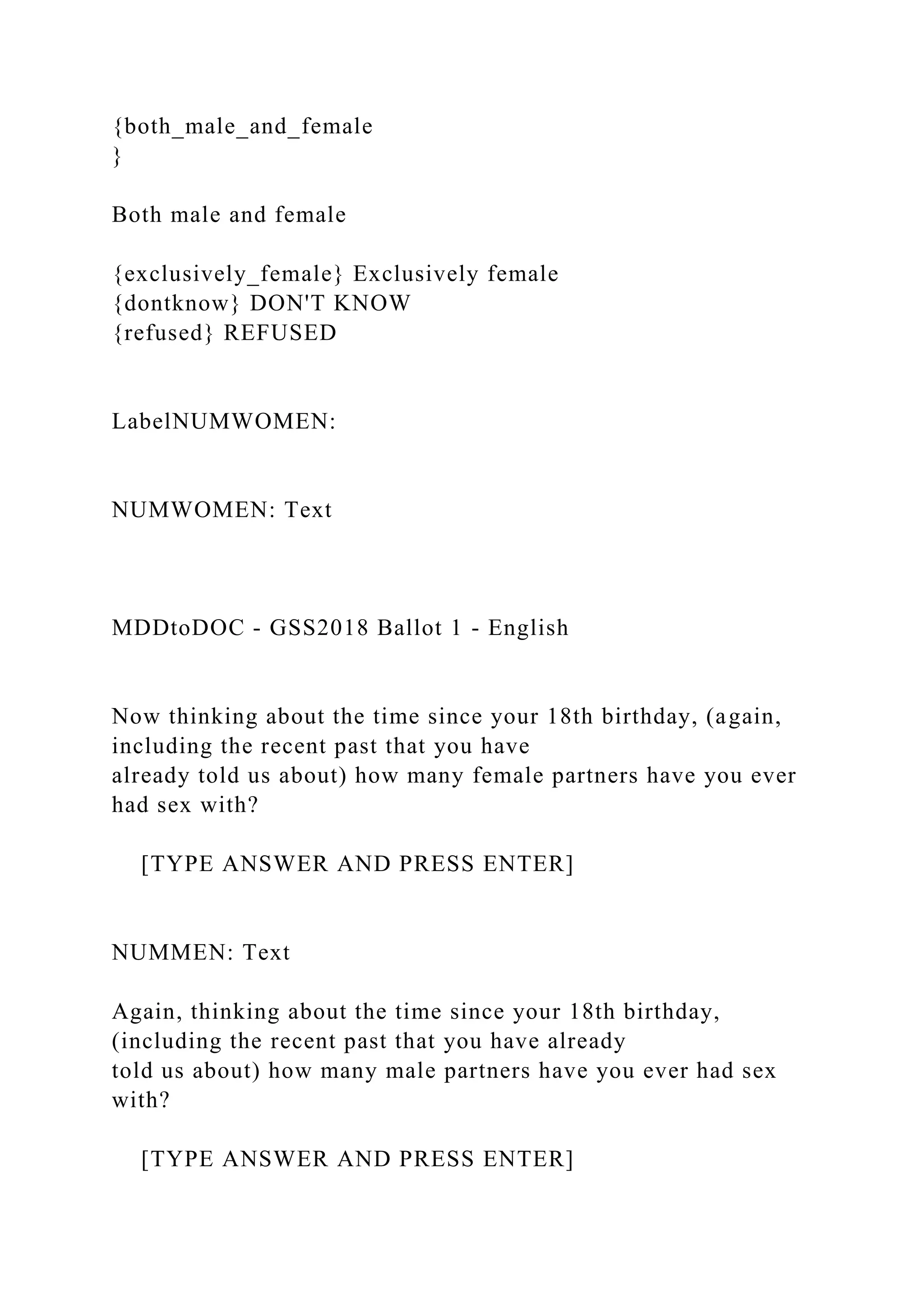 {both_male_and_female
}
Both male and female
{exclusively_female} Exclusively female
{dontknow} DON'T KNOW
{refused} REFUSED
LabelNUMWOMEN:
NUMWOMEN: Text
MDDtoDOC - GSS2018 Ballot 1 - English
Now thinking about the time since your 18th birthday, (again,
including the recent past that you have
already told us about) how many female partners have you ever
had sex with?
[TYPE ANSWER AND PRESS ENTER]
NUMMEN: Text
Again, thinking about the time since your 18th birthday,
(including the recent past that you have already
told us about) how many male partners have you ever had sex
with?
[TYPE ANSWER AND PRESS ENTER]
 