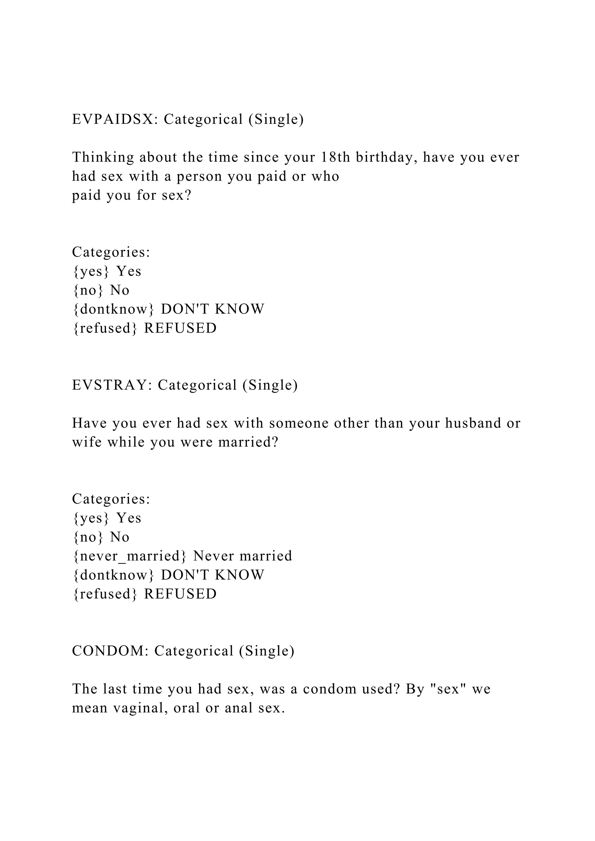 EVPAIDSX: Categorical (Single)
Thinking about the time since your 18th birthday, have you ever
had sex with a person you paid or who
paid you for sex?
Categories:
{yes} Yes
{no} No
{dontknow} DON'T KNOW
{refused} REFUSED
EVSTRAY: Categorical (Single)
Have you ever had sex with someone other than your husband or
wife while you were married?
Categories:
{yes} Yes
{no} No
{never_married} Never married
{dontknow} DON'T KNOW
{refused} REFUSED
CONDOM: Categorical (Single)
The last time you had sex, was a condom used? By "sex" we
mean vaginal, oral or anal sex.
 