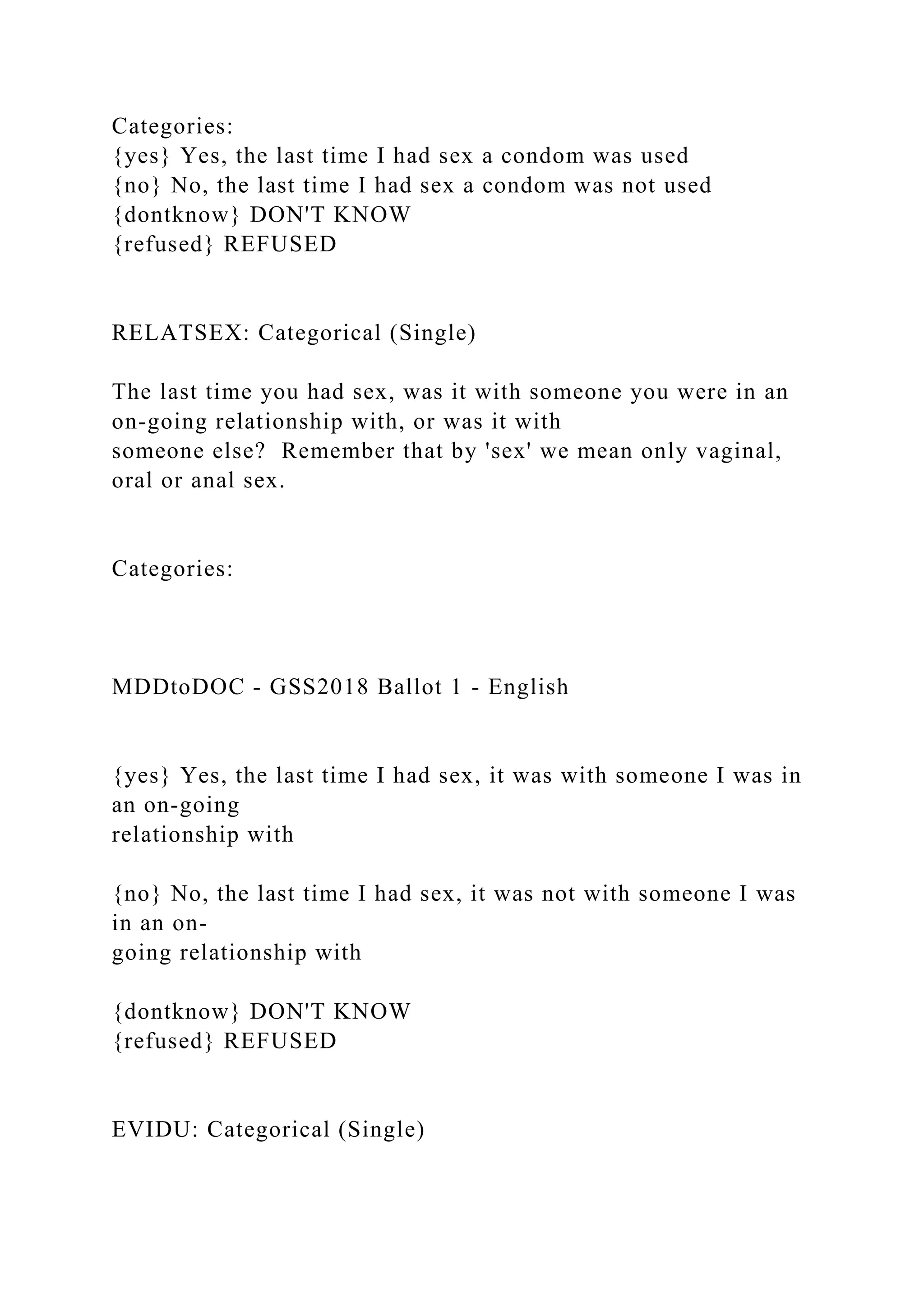 Categories:
{yes} Yes, the last time I had sex a condom was used
{no} No, the last time I had sex a condom was not used
{dontknow} DON'T KNOW
{refused} REFUSED
RELATSEX: Categorical (Single)
The last time you had sex, was it with someone you were in an
on-going relationship with, or was it with
someone else? Remember that by 'sex' we mean only vaginal,
oral or anal sex.
Categories:
MDDtoDOC - GSS2018 Ballot 1 - English
{yes} Yes, the last time I had sex, it was with someone I was in
an on-going
relationship with
{no} No, the last time I had sex, it was not with someone I was
in an on-
going relationship with
{dontknow} DON'T KNOW
{refused} REFUSED
EVIDU: Categorical (Single)
 