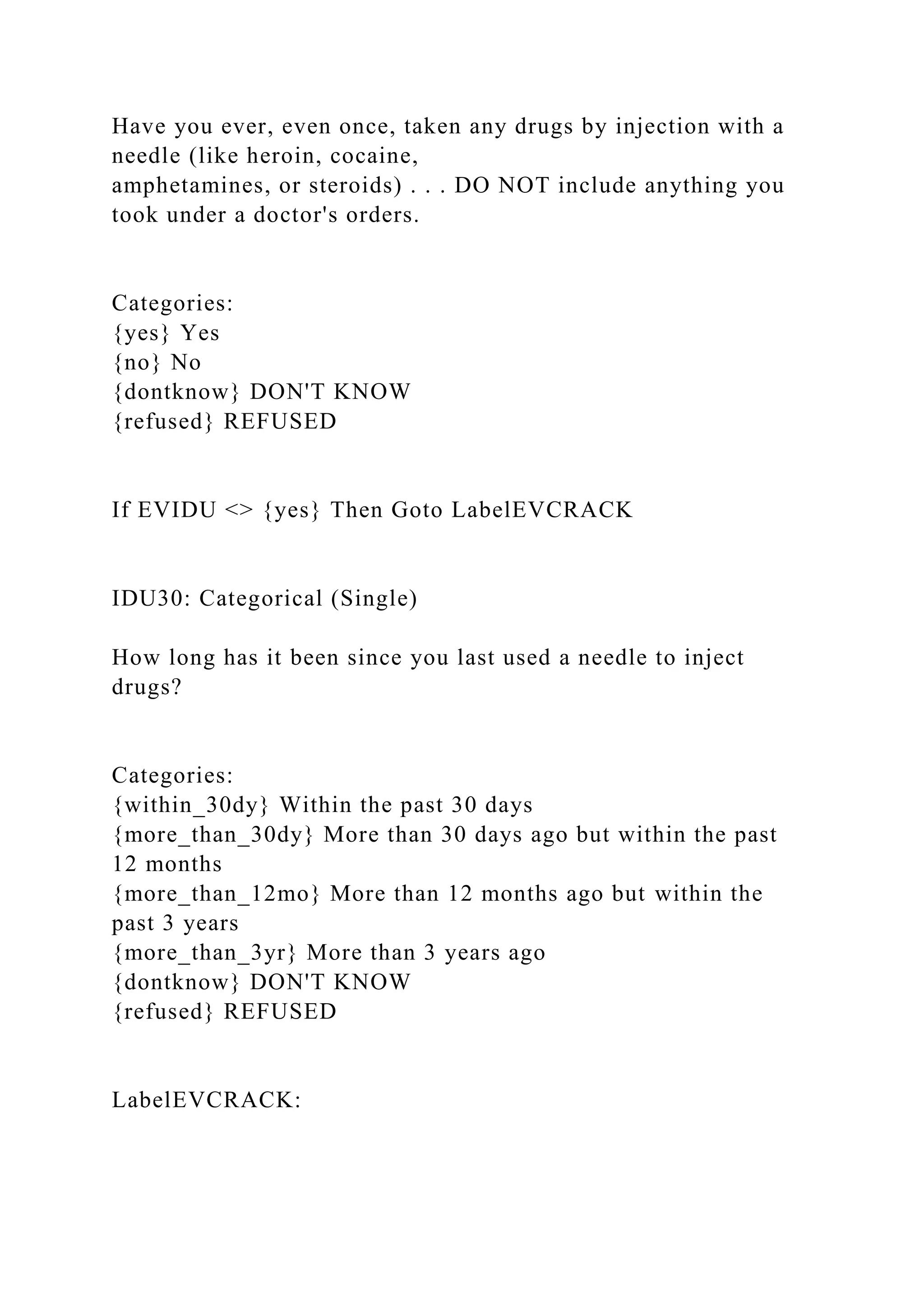 Have you ever, even once, taken any drugs by injection with a
needle (like heroin, cocaine,
amphetamines, or steroids) . . . DO NOT include anything you
took under a doctor's orders.
Categories:
{yes} Yes
{no} No
{dontknow} DON'T KNOW
{refused} REFUSED
If EVIDU <> {yes} Then Goto LabelEVCRACK
IDU30: Categorical (Single)
How long has it been since you last used a needle to inject
drugs?
Categories:
{within_30dy} Within the past 30 days
{more_than_30dy} More than 30 days ago but within the past
12 months
{more_than_12mo} More than 12 months ago but within the
past 3 years
{more_than_3yr} More than 3 years ago
{dontknow} DON'T KNOW
{refused} REFUSED
LabelEVCRACK:
 