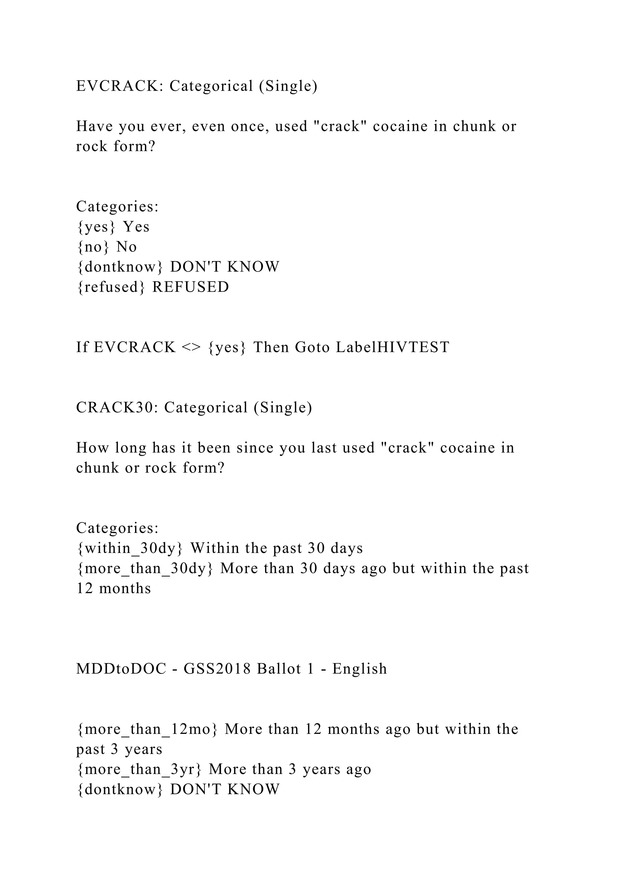 EVCRACK: Categorical (Single)
Have you ever, even once, used "crack" cocaine in chunk or
rock form?
Categories:
{yes} Yes
{no} No
{dontknow} DON'T KNOW
{refused} REFUSED
If EVCRACK <> {yes} Then Goto LabelHIVTEST
CRACK30: Categorical (Single)
How long has it been since you last used "crack" cocaine in
chunk or rock form?
Categories:
{within_30dy} Within the past 30 days
{more_than_30dy} More than 30 days ago but within the past
12 months
MDDtoDOC - GSS2018 Ballot 1 - English
{more_than_12mo} More than 12 months ago but within the
past 3 years
{more_than_3yr} More than 3 years ago
{dontknow} DON'T KNOW
 