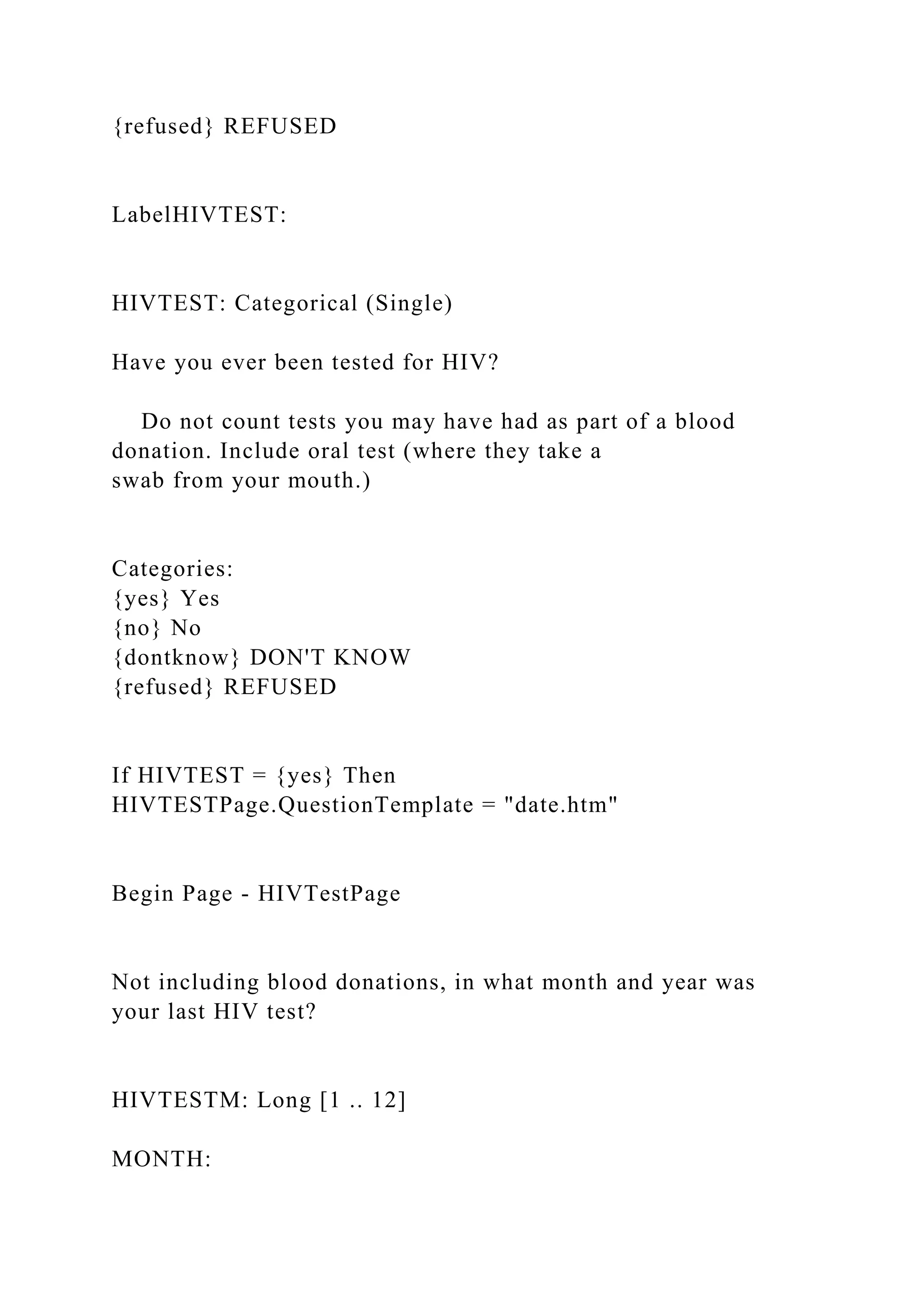 {refused} REFUSED
LabelHIVTEST:
HIVTEST: Categorical (Single)
Have you ever been tested for HIV?
Do not count tests you may have had as part of a blood
donation. Include oral test (where they take a
swab from your mouth.)
Categories:
{yes} Yes
{no} No
{dontknow} DON'T KNOW
{refused} REFUSED
If HIVTEST = {yes} Then
HIVTESTPage.QuestionTemplate = "date.htm"
Begin Page - HIVTestPage
Not including blood donations, in what month and year was
your last HIV test?
HIVTESTM: Long [1 .. 12]
MONTH:
 