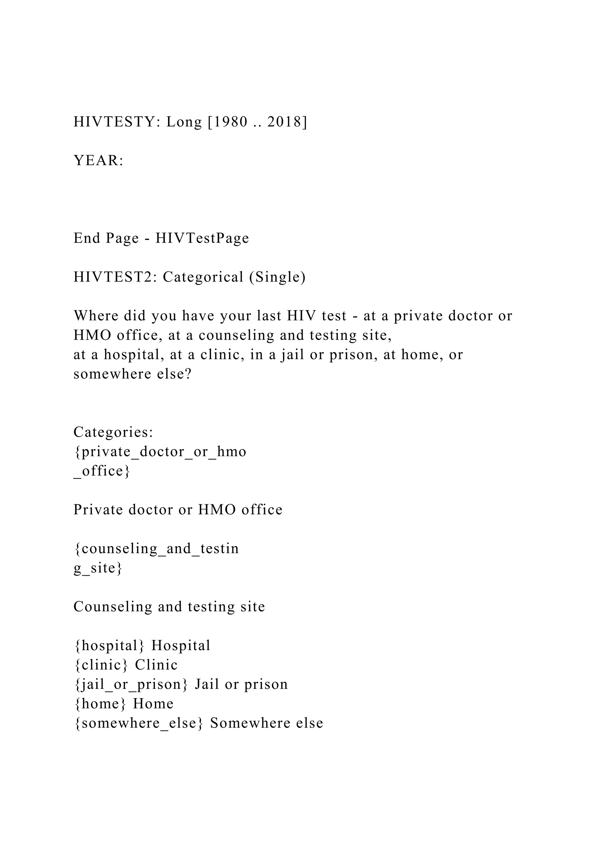 HIVTESTY: Long [1980 .. 2018]
YEAR:
End Page - HIVTestPage
HIVTEST2: Categorical (Single)
Where did you have your last HIV test - at a private doctor or
HMO office, at a counseling and testing site,
at a hospital, at a clinic, in a jail or prison, at home, or
somewhere else?
Categories:
{private_doctor_or_hmo
_office}
Private doctor or HMO office
{counseling_and_testin
g_site}
Counseling and testing site
{hospital} Hospital
{clinic} Clinic
{jail_or_prison} Jail or prison
{home} Home
{somewhere_else} Somewhere else
 