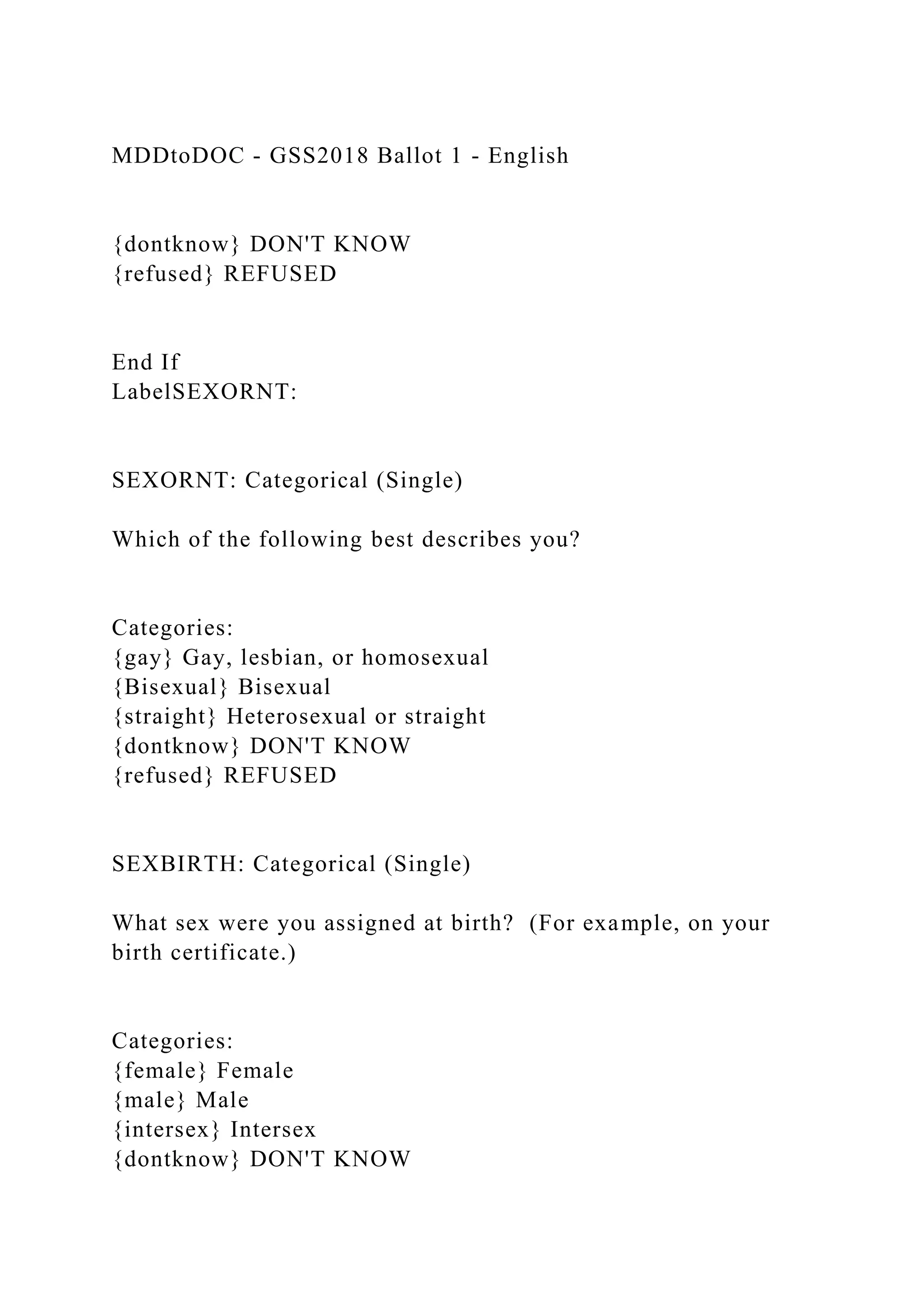 MDDtoDOC - GSS2018 Ballot 1 - English
{dontknow} DON'T KNOW
{refused} REFUSED
End If
LabelSEXORNT:
SEXORNT: Categorical (Single)
Which of the following best describes you?
Categories:
{gay} Gay, lesbian, or homosexual
{Bisexual} Bisexual
{straight} Heterosexual or straight
{dontknow} DON'T KNOW
{refused} REFUSED
SEXBIRTH: Categorical (Single)
What sex were you assigned at birth? (For example, on your
birth certificate.)
Categories:
{female} Female
{male} Male
{intersex} Intersex
{dontknow} DON'T KNOW
 