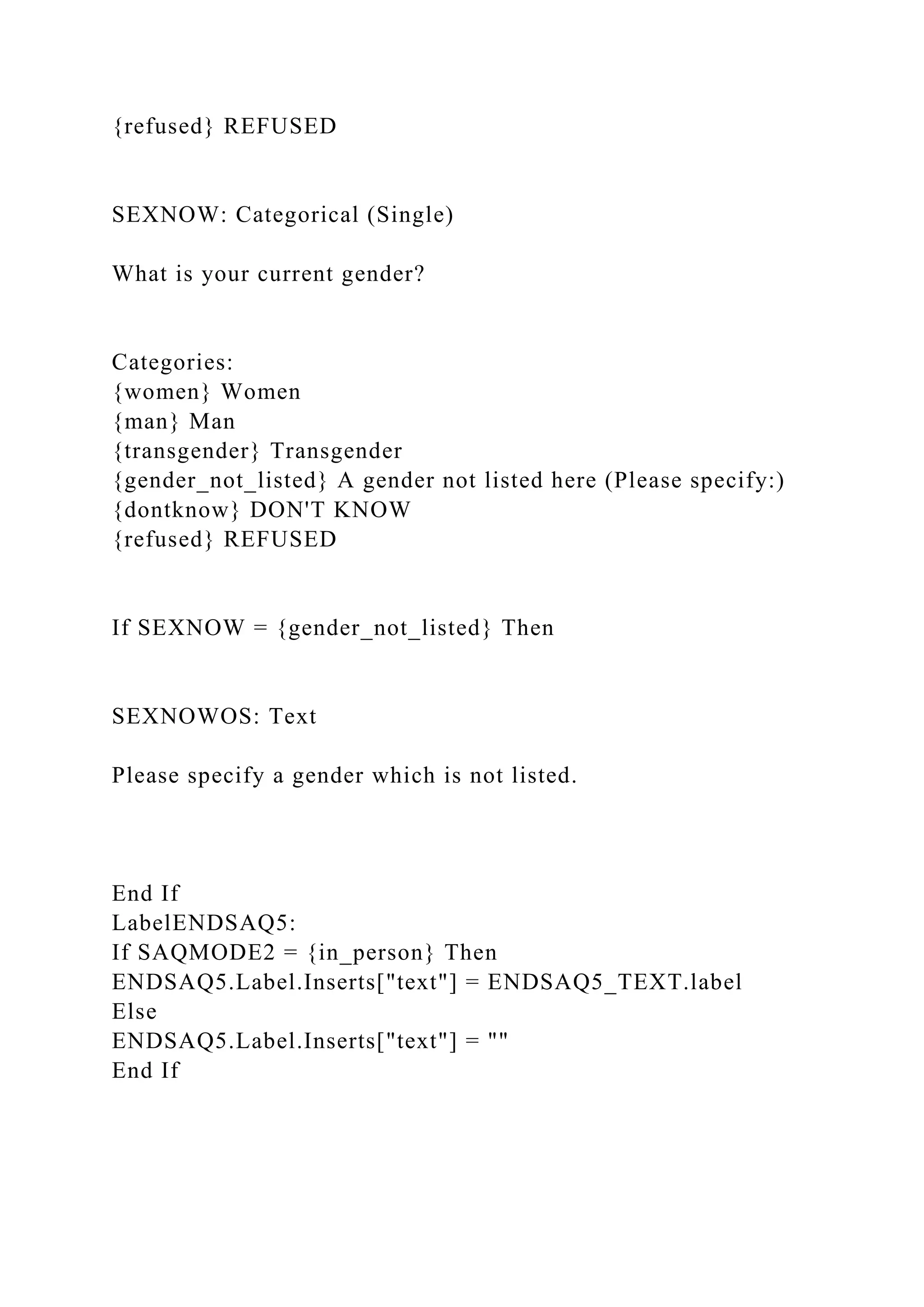 {refused} REFUSED
SEXNOW: Categorical (Single)
What is your current gender?
Categories:
{women} Women
{man} Man
{transgender} Transgender
{gender_not_listed} A gender not listed here (Please specify:)
{dontknow} DON'T KNOW
{refused} REFUSED
If SEXNOW = {gender_not_listed} Then
SEXNOWOS: Text
Please specify a gender which is not listed.
End If
LabelENDSAQ5:
If SAQMODE2 = {in_person} Then
ENDSAQ5.Label.Inserts["text"] = ENDSAQ5_TEXT.label
Else
ENDSAQ5.Label.Inserts["text"] = ""
End If
 