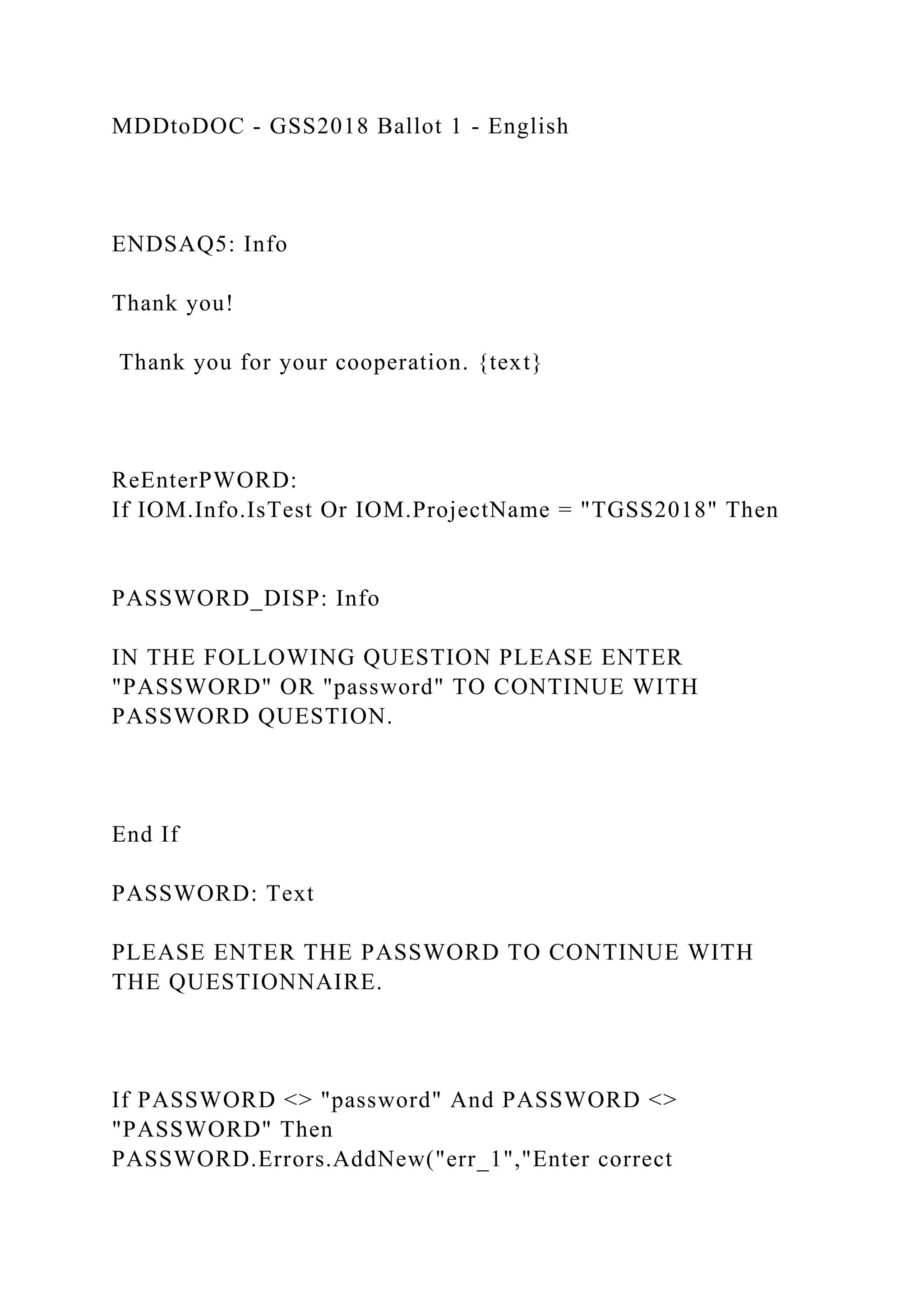 MDDtoDOC - GSS2018 Ballot 1 - English
ENDSAQ5: Info
Thank you!
Thank you for your cooperation. {text}
ReEnterPWORD:
If IOM.Info.IsTest Or IOM.ProjectName = "TGSS2018" Then
PASSWORD_DISP: Info
IN THE FOLLOWING QUESTION PLEASE ENTER
"PASSWORD" OR "password" TO CONTINUE WITH
PASSWORD QUESTION.
End If
PASSWORD: Text
PLEASE ENTER THE PASSWORD TO CONTINUE WITH
THE QUESTIONNAIRE.
If PASSWORD <> "password" And PASSWORD <>
"PASSWORD" Then
PASSWORD.Errors.AddNew("err_1","Enter correct
 