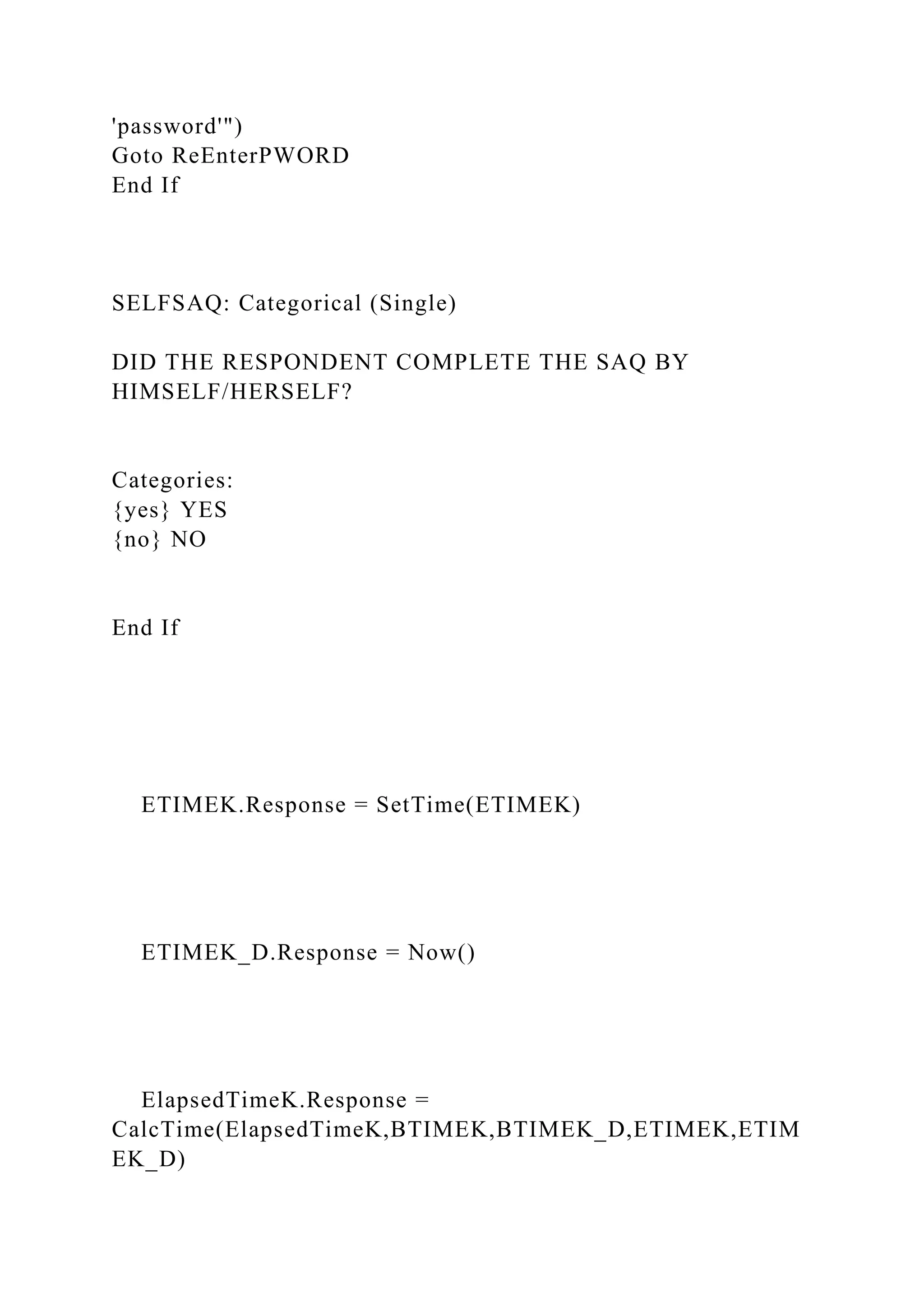 'password'")
Goto ReEnterPWORD
End If
SELFSAQ: Categorical (Single)
DID THE RESPONDENT COMPLETE THE SAQ BY
HIMSELF/HERSELF?
Categories:
{yes} YES
{no} NO
End If
ETIMEK.Response = SetTime(ETIMEK)
ETIMEK_D.Response = Now()
ElapsedTimeK.Response =
CalcTime(ElapsedTimeK,BTIMEK,BTIMEK_D,ETIMEK,ETIM
EK_D)
 