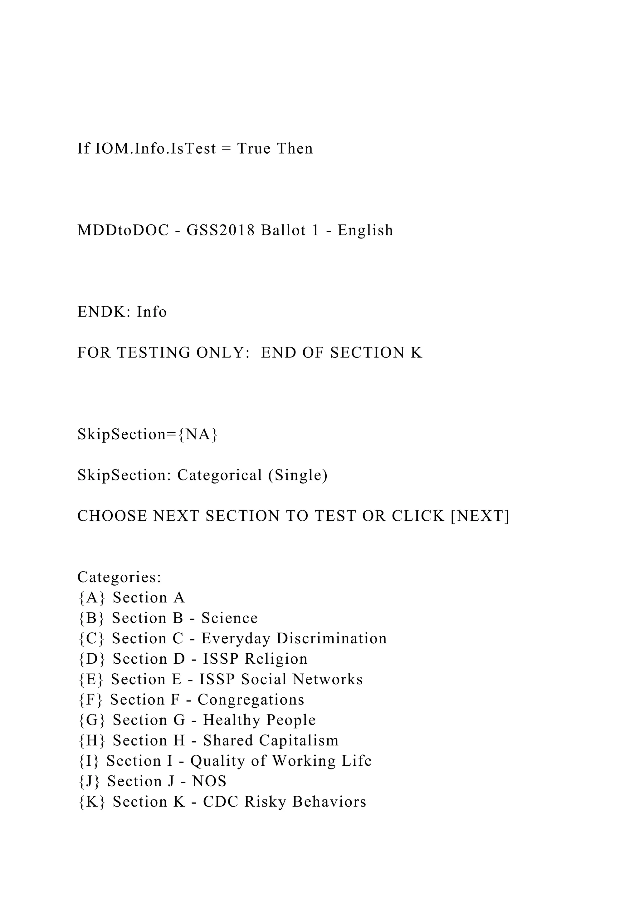 If IOM.Info.IsTest = True Then
MDDtoDOC - GSS2018 Ballot 1 - English
ENDK: Info
FOR TESTING ONLY: END OF SECTION K
SkipSection={NA}
SkipSection: Categorical (Single)
CHOOSE NEXT SECTION TO TEST OR CLICK [NEXT]
Categories:
{A} Section A
{B} Section B - Science
{C} Section C - Everyday Discrimination
{D} Section D - ISSP Religion
{E} Section E - ISSP Social Networks
{F} Section F - Congregations
{G} Section G - Healthy People
{H} Section H - Shared Capitalism
{I} Section I - Quality of Working Life
{J} Section J - NOS
{K} Section K - CDC Risky Behaviors
 