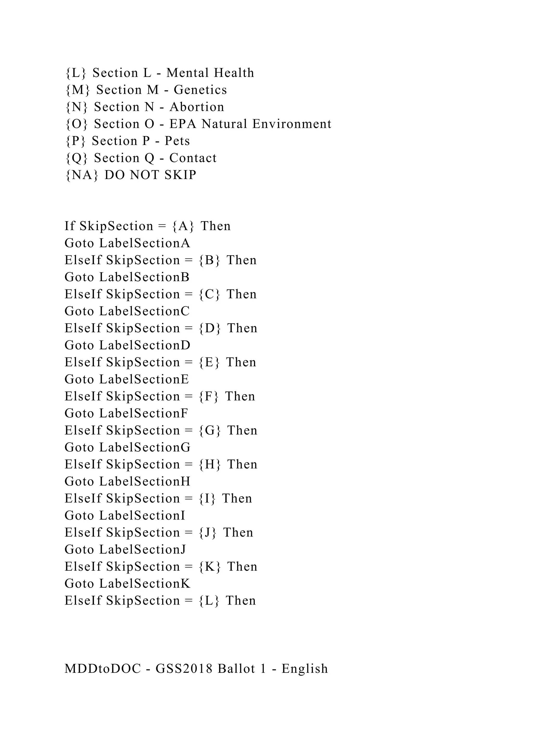 {L} Section L - Mental Health
{M} Section M - Genetics
{N} Section N - Abortion
{O} Section O - EPA Natural Environment
{P} Section P - Pets
{Q} Section Q - Contact
{NA} DO NOT SKIP
If SkipSection = {A} Then
Goto LabelSectionA
ElseIf SkipSection = {B} Then
Goto LabelSectionB
ElseIf SkipSection = {C} Then
Goto LabelSectionC
ElseIf SkipSection = {D} Then
Goto LabelSectionD
ElseIf SkipSection = {E} Then
Goto LabelSectionE
ElseIf SkipSection = {F} Then
Goto LabelSectionF
ElseIf SkipSection = {G} Then
Goto LabelSectionG
ElseIf SkipSection = {H} Then
Goto LabelSectionH
ElseIf SkipSection = {I} Then
Goto LabelSectionI
ElseIf SkipSection = {J} Then
Goto LabelSectionJ
ElseIf SkipSection = {K} Then
Goto LabelSectionK
ElseIf SkipSection = {L} Then
MDDtoDOC - GSS2018 Ballot 1 - English
 