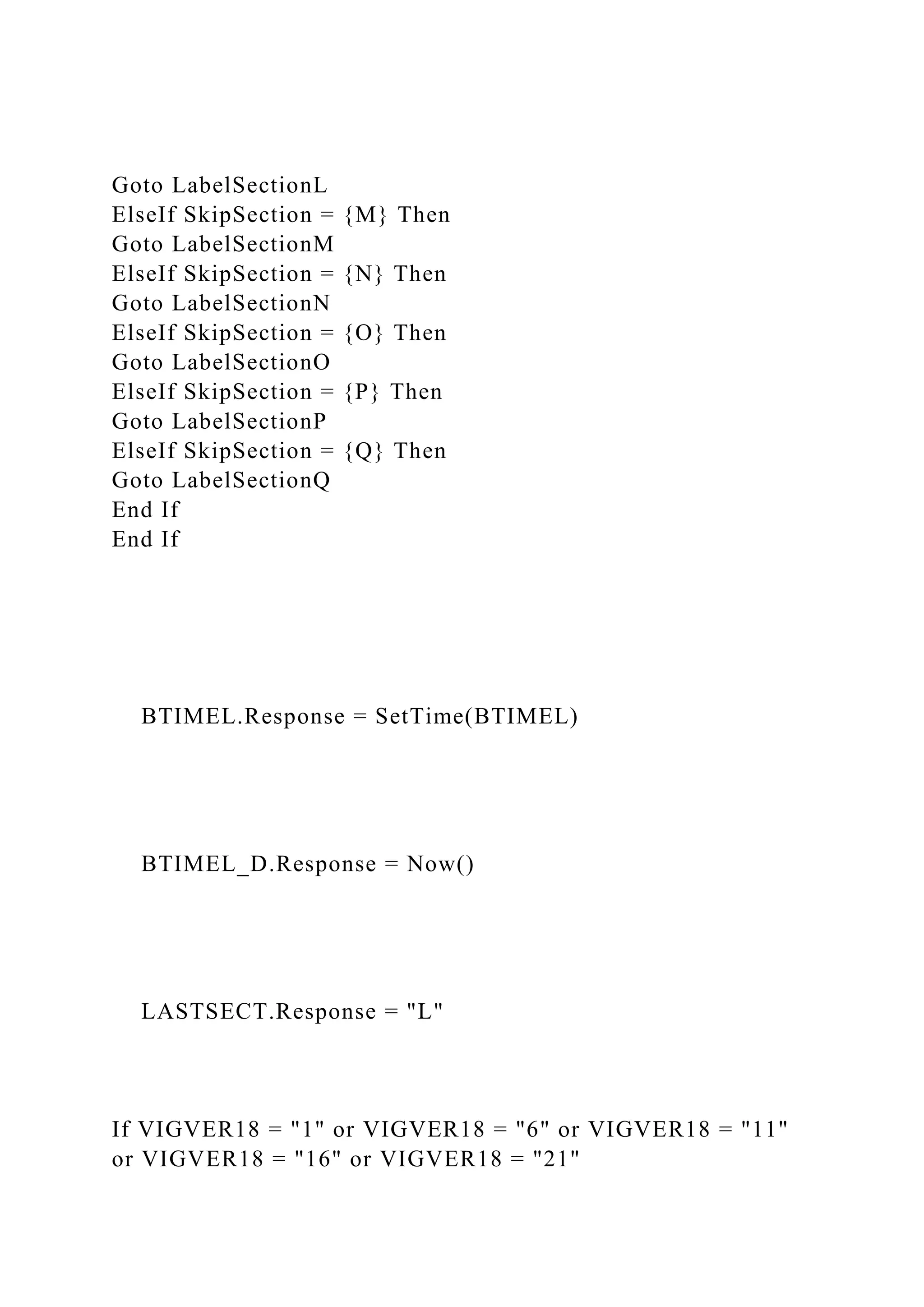 Goto LabelSectionL
ElseIf SkipSection = {M} Then
Goto LabelSectionM
ElseIf SkipSection = {N} Then
Goto LabelSectionN
ElseIf SkipSection = {O} Then
Goto LabelSectionO
ElseIf SkipSection = {P} Then
Goto LabelSectionP
ElseIf SkipSection = {Q} Then
Goto LabelSectionQ
End If
End If
BTIMEL.Response = SetTime(BTIMEL)
BTIMEL_D.Response = Now()
LASTSECT.Response = "L"
If VIGVER18 = "1" or VIGVER18 = "6" or VIGVER18 = "11"
or VIGVER18 = "16" or VIGVER18 = "21"
 